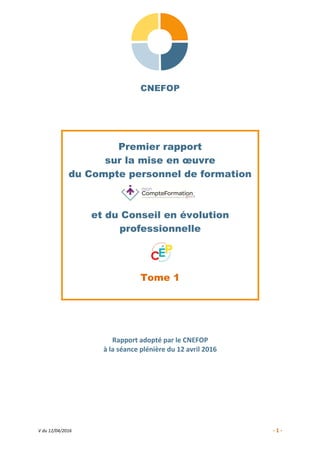 V du 12/04/2016 - 1 -
CNEFOP
Premier rapport
sur la mise en œuvre
du Compte personnel de formation
et du Conseil en évolution
professionnelle
Tome 1
Rapport adopté par le CNEFOP
à la séance plénière du 12 avril 2016
 