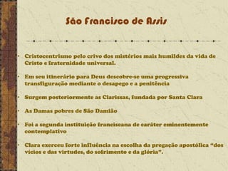 São Francisco de Assis
• Cristocentrismo pelo crivo dos mistérios mais humildes da vida de
Cristo e fraternidade universal.
• Em seu itinerário para Deus descobre-se uma progressiva
transfiguração mediante o desapego e a penitência

• Surgem posteriormente as Clarissas, fundada por Santa Clara
• As Damas pobres de São Damião
• Foi a segunda instituição franciscana de caráter eminentemente
contemplativo
• Clara exerceu forte influência na escolha da pregação apostólica “dos
vícios e das virtudes, do sofrimento e da glória”.

 