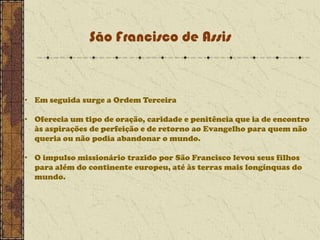 São Francisco de Assis

• Em seguida surge a Ordem Terceira
• Oferecia um tipo de oração, caridade e penitência que ia de encontro
às aspirações de perfeição e de retorno ao Evangelho para quem não
queria ou não podia abandonar o mundo.
• O impulso missionário trazido por São Francisco levou seus filhos
para além do continente europeu, até às terras mais longínquas do
mundo.

 