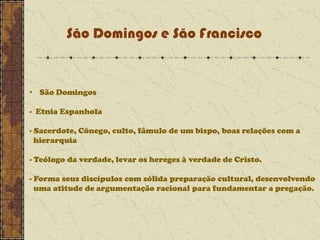 São Domingos e São Francisco

• São Domingos
- Etnia Espanhola
- Sacerdote, Cônego, culto, fâmulo de um bispo, boas relações com a
hierarquia
- Teólogo da verdade, levar os hereges à verdade de Cristo.
- Forma seus discípulos com sólida preparação cultural, desenvolvendo
uma atitude de argumentação racional para fundamentar a pregação.

 