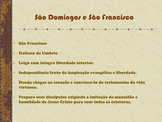 São Domingos e São Francisco

• São Francisco
- Italiano da Umbria
- Leigo com íntegra liberdade interior.
- Independência fruto da inspiração evangélica e liberdade.

- Deseja chegar ao coração e convence-lo do testemunho da vida
virtuosa.
- Prepara seus discípulos exigindo a imitação da mansidão e
humildade de Jesus Cristo para com todas as criaturas.

 