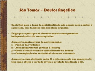 São Tomás – Doutor Angélico

• Contribui para o tema da espiritualidade não apenas com a ordem e
a precisão, mas também com um plano orgânico.
• Exige que se pratique as virtudes morais como premissa
indispensável à vida contemplativa.
• Apresenta quatro graus da contemplação:
1 – Prática das virtudes;
2 – Atos preparatórios (oração e leitura)
3 – Obras divinas levam ao conhecimento do Senhor
4 – Contemplação das verdades divinas em si mesmas.
• Apresenta clara distinção entre fé e ciência, sendo que somente a fé
tem como objeto a verdade divina e revelada (mediante a fé).

 