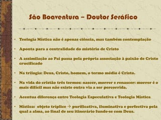 São Boaventura – Doutor Seráfico
• Teologia Mística não é apenas ciência, mas também contemplação

• Aponta para a centralidade do mistério de Cristo
• A assimilação ao Pai passa pela própria associação à paixão de Cristo
crucificado
• Na trilogia: Deus, Cristo, homem, o termo médio é Cristo.
• Na vida do cristão três termos: nascer, morrer e renascer: morrer é o
mais difícil mas não existe outra via a ser percorrida.
• Acentua diferença entre Teologia Especulativa e Teologia Mística
• Mística: objeto tríplice  purificativa, iluminativa e perfectiva pela
qual a alma, ao final de seu itinerário funde-se com Deus.

 