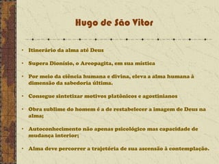 Hugo de São Vitor
• Itinerário da alma até Deus
• Supera Dionísio, o Areopagita, em sua mística
• Por meio da ciência humana e divina, eleva a alma humana à
dimensão da sabedoria última.
• Consegue sintetizar motivos platônicos e agostinianos
• Obra sublime do homem é a de restabelecer a imagem de Deus na
alma;

• Autoconhecimento não apenas psicológico mas capacidade de
mudança interior;
• Alma deve percorrer a trajetória de sua ascensão à contemplação.

 