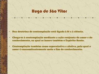 Hugo de São Vitor

• Sua doutrina de contemplação está ligada à fé a à ciência.
• Chega-se à contemplação mediante a ação conjunta do amor e do
conhecimento, na qual se insere também o Espírito Santo.
• Contemplação também como especulativa e afetiva, pela qual o
amor é concomitantemente meio e fim do conhecimento.

 