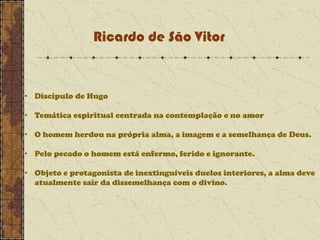 Ricardo de São Vitor

• Discípulo de Hugo
• Temática espiritual centrada na contemplação e no amor
• O homem herdou na própria alma, a imagem e a semelhança de Deus.
• Pelo pecado o homem está enfermo, ferido e ignorante.
• Objeto e protagonista de inextinguíveis duelos interiores, a alma deve
atualmente sair da dissemelhança com o divino.

 