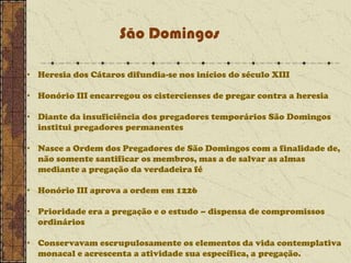 São Domingos
• Heresia dos Cátaros difundia-se nos inícios do século XIII
• Honório III encarregou os cistercienses de pregar contra a heresia
• Diante da insuficiência dos pregadores temporários São Domingos
institui pregadores permanentes
• Nasce a Ordem dos Pregadores de São Domingos com a finalidade de,
não somente santificar os membros, mas a de salvar as almas
mediante a pregação da verdadeira fé
• Honório III aprova a ordem em 1226
• Prioridade era a pregação e o estudo – dispensa de compromissos
ordinários
• Conservavam escrupulosamente os elementos da vida contemplativa
monacal e acrescenta a atividade sua específica, a pregação.

 