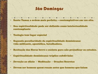 São Domingos
• Santo Tomas a ordem mais perfeita – contemplativos em voz alta.

• Sua espiritualidade pode ser definida como intelectualidade
contemplante
• Teologia tem lugar especial

• Segunda peculiaridade da espiritualidade dominicana:
vida militante, apostólica, batalhadora.
• Recitação das Horas breve e sucinta para não prejudicar os estudos.
• Espiritualidade dominicana: tríplice subdivisão:
• Devoção ao ofício - Meditação - Orações Secretas
• Devem ser homens quem rezam antes que homens que falam

 