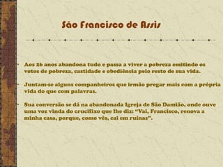 São Francisco de Assis

• Aos 26 anos abandona tudo e passa a viver a pobreza emitindo os
votos de pobreza, castidade e obediência pelo resto de sua vida.
• Juntam-se alguns companheiros que irmão pregar mais com a própria
vida do que com palavras.
• Sua conversão se dá na abandonada Igreja de São Damião, onde ouve
uma voz vinda do crucifixo que lhe diz: “Vai, Francisco, renova a
minha casa, porque, como vês, cai em ruínas”.

 