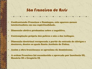 São Francisco de Assis
• Confrontando Francisco e Domingos, este aparece menos
intelectualista em sua espiritualidade.
• Dimensão afetiva predomina sobre a cognitiva.
• Contemplação própria dos pobres e não a dos teólogos.
• Dimensão doutrinal recuperada a partir da entrada de clérigos e
doutores, dentre os quais Santo Antônio de Pádua.
• Assim a obra franciscana se aproxima da dominicana.

• A ordem Francisca foi reconhecida e aprovada por Inocêncio III,
Honório III e Gregório IX.

 
