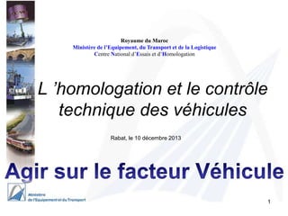 Royaume du Maroc
Ministère de l’Equipement, du Transport et de la Logistique
Centre National d’Essais et d’Homologation

L ’homologation et le contrôle
technique des véhicules
Rabat, le 10 décembre 2013

1

 