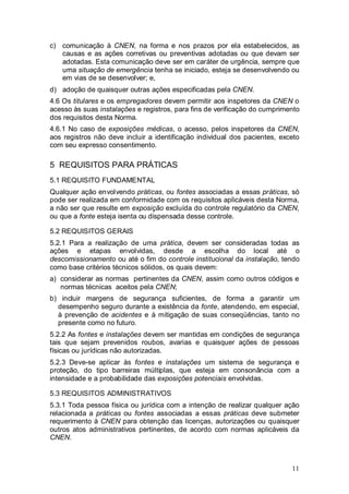 11
c) comunicação à CNEN, na forma e nos prazos por ela estabelecidos, as
causas e as ações corretivas ou preventivas adotadas ou que devam ser
adotadas. Esta comunicação deve ser em caráter de urgência, sempre que
uma situação de emergência tenha se iniciado, esteja se desenvolvendo ou
em vias de se desenvolver; e,
d) adoção de quaisquer outras ações especificadas pela CNEN.
4.6 Os titulares e os empregadores devem permitir aos inspetores da CNEN o
acesso às suas instalações e registros, para fins de verificação do cumprimento
dos requisitos desta Norma.
4.6.1 No caso de exposições médicas, o acesso, pelos inspetores da CNEN,
aos registros não deve incluir a identificação individual dos pacientes, exceto
com seu expresso consentimento.
5 REQUISITOS PARA PRÁTICAS
5.1 REQUISITO FUNDAMENTAL
Qualquer ação envolvendo práticas, ou fontes associadas a essas práticas, só
pode ser realizada em conformidade com os requisitos aplicáveis desta Norma,
a não ser que resulte em exposição excluída do controle regulatório da CNEN,
ou que a fonte esteja isenta ou dispensada desse controle.
5.2 REQUISITOS GERAIS
5.2.1 Para a realização de uma prática, devem ser consideradas todas as
ações e etapas envolvidas, desde a escolha do local até o
descomissionamento ou até o fim do controle institucional da instalação, tendo
como base critérios técnicos sólidos, os quais devem:
a) considerar as normas pertinentes da CNEN, assim como outros códigos e
normas técnicas aceitos pela CNEN;
b) incluir margens de segurança suficientes, de forma a garantir um
desempenho seguro durante a existência da fonte, atendendo, em especial,
à prevenção de acidentes e à mitigação de suas conseqüências, tanto no
presente como no futuro.
5.2.2 As fontes e instalações devem ser mantidas em condições de segurança
tais que sejam prevenidos roubos, avarias e quaisquer ações de pessoas
físicas ou jurídicas não autorizadas.
5.2.3 Deve-se aplicar às fontes e instalações um sistema de segurança e
proteção, do tipo barreiras múltiplas, que esteja em consonância com a
intensidade e a probabilidade das exposições potenciais envolvidas.
5.3 REQUISITOS ADMINISTRATIVOS
5.3.1 Toda pessoa física ou jurídica com a intenção de realizar qualquer ação
relacionada a práticas ou fontes associadas a essas práticas deve submeter
requerimento à CNEN para obtenção das licenças, autorizações ou quaisquer
outros atos administrativos pertinentes, de acordo com normas aplicáveis da
CNEN.
 