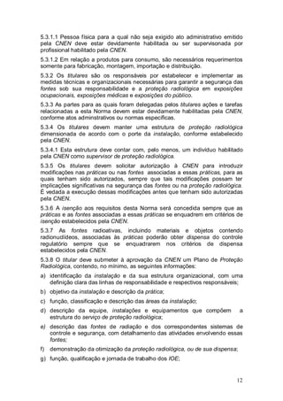 12
5.3.1.1 Pessoa física para a qual não seja exigido ato administrativo emitido
pela CNEN deve estar devidamente habilitada ou ser supervisonada por
profissional habilitado pela CNEN.
5.3.1.2 Em relação a produtos para consumo, são necessários requerimentos
somente para fabricação, montagem, importação e distribuição.
5.3.2 Os titulares são os responsáveis por estabelecer e implementar as
medidas técnicas e organizacionais necessárias para garantir a segurança das
fontes sob sua responsabilidade e a proteção radiológica em exposições
ocupacionais, exposições médicas e exposições do público.
5.3.3 As partes para as quais foram delegadas pelos titulares ações e tarefas
relacionadas a esta Norma devem estar devidamente habilitadas pela CNEN,
conforme atos adminstrativos ou normas específicas.
5.3.4 Os titulares devem manter uma estrutura de proteção radiológica
dimensionada de acordo com o porte da instalação, conforme estabelecido
pela CNEN.
5.3.4.1 Esta estrutura deve contar com, pelo menos, um indivíduo habilitado
pela CNEN como supervisor de proteção radiológica.
5.3.5 Os titulares devem solicitar autorização à CNEN para introduzir
modificações nas práticas ou nas fontes associadas a essas práticas, para as
quais tenham sido autorizados, sempre que tais modificações possam ter
implicações significativas na segurança das fontes ou na proteção radiológica.
É vedada a execução dessas modificações antes que tenham sido autorizadas
pela CNEN.
5.3.6 A isenção aos requisitos desta Norma será concedida sempre que as
práticas e as fontes associadas a essas práticas se enquadrem em critérios de
isenção estabelecidos pela CNEN.
5.3.7 As fontes radioativas, incluindo materiais e objetos contendo
radionuclídeos, associadas às práticas poderão obter dispensa do controle
regulatório sempre que se enquadrarem nos critérios de dispensa
estabelecidos pela CNEN.
5.3.8 O titular deve submeter à aprovação da CNEN um Plano de Proteção
Radiológica, contendo, no mínimo, as seguintes informações:
a) identificação da instalação e da sua estrutura organizacional, com uma
definição clara das linhas de responsabilidade e respectivos responsáveis;
b) objetivo da instalação e descrição da prática;
c) função, classificação e descrição das áreas da instalação;
d) descrição da equipe, instalações e equipamentos que compõem a
estrutura do serviço de proteção radiológica;
e) descrição das fontes de radiação e dos correspondentes sistemas de
controle e segurança, com detalhamento das atividades envolvendo essas
fontes;
f) demonstração da otimização da proteção radiológica, ou de sua dispensa;
g) função, qualificação e jornada de trabalho dos IOE;
 