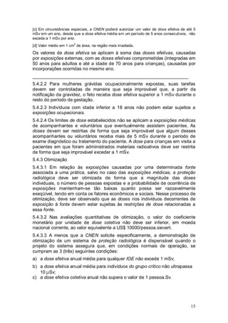 15
[c] Em circunstâncias especiais, a CNEN poderá autorizar um valor de dose efetiva de até 5
mSv em um ano, desde que a dose efetiva média em um período de 5 anos consecutivos, não
exceda a 1 mSv por ano.
[d] Valor médio em 1 cm
2
de área, na região mais irradiada.
Os valores de dose efetiva se aplicam à soma das doses efetivas, causadas
por exposições externas, com as doses efetivas comprometidas (integradas em
50 anos para adultos e até a idade de 70 anos para crianças), causadas por
incorporações ocorridas no mesmo ano.
_____________________________________________________________
5.4.2.2 Para mulheres grávidas ocupacionalmente expostas, suas tarefas
devem ser controladas de maneira que seja improvável que, a partir da
notificação da gravidez, o feto receba dose efetiva superior a 1 mSv durante o
resto do período de gestação.
5.4.2.3 Indivíduos com idade inferior a 18 anos não podem estar sujeitos a
exposições ocupacionais.
5.4.2.4 Os limites de dose estabelecidos não se aplicam a exposições médicas
de acompanhantes e voluntários que eventualmente assistem pacientes. As
doses devem ser restritas de forma que seja improvável que algum desses
acompanhantes ou voluntários receba mais de 5 mSv durante o período de
exame diagnóstico ou tratamento do paciente. A dose para crianças em visita a
pacientes em que foram administrados materiais radioativos deve ser restrita
de forma que seja improvável exceder a 1 mSv.
5.4.3 Otimização
5.4.3.1 Em relação às exposições causadas por uma determinada fonte
associada a uma prática, salvo no caso das exposições médicas, a proteção
radiológica deve ser otimizada de forma que a magnitude das doses
individuais, o número de pessoas expostas e a probabilidade de ocorrência de
exposições mantenham-se tão baixas quanto possa ser razoavelmente
exeqüível, tendo em conta os fatores econômicos e sociais. Nesse processo de
otimização, deve ser observado que as doses nos indivíduos decorrentes de
exposição à fonte devem estar sujeitas às restrições de dose relacionadas a
essa fonte.
5.4.3.2 Nas avaliações quantitativas de otimização, o valor do coeficiente
monetário por unidade de dose coletiva não deve ser inferior, em moeda
nacional corrente, ao valor equivalente a US$ 10000/pessoa.sievert.
5.4.3.3 A menos que a CNEN solicite especificamente, a demonstração de
otimização de um sistema de proteção radiológica é dispensável quando o
projeto do sistema assegura que, em condições normais de operação, se
cumpram as 3 (três) seguintes condições:
a) a dose efetiva anual média para qualquer IOE não excede 1 mSv;
b) a dose efetiva anual média para indivíduos do grupo crítico não ultrapassa
10 µSv;
c) a dose efetiva coletiva anual não supera o valor de 1 pessoa.Sv.
 