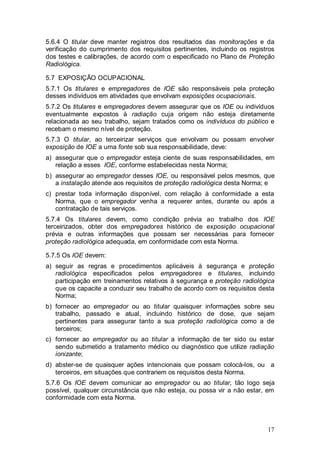 17
5.6.4 O titular deve manter registros dos resultados das monitorações e da
verificação do cumprimento dos requisitos pertinentes, incluindo os registros
dos testes e calibrações, de acordo com o especificado no Plano de Proteção
Radiológica.
5.7 EXPOSIÇÃO OCUPACIONAL
5.7.1 Os titulares e empregadores de IOE são responsáveis pela proteção
desses indivíduos em atividades que envolvam exposições ocupacionais.
5.7.2 Os titulares e empregadores devem assegurar que os IOE ou indivíduos
eventualmente expostos à radiação cuja origem não esteja diretamente
relacionada ao seu trabalho, sejam tratados como os indivíduos do público e
recebam o mesmo nível de proteção.
5.7.3 O titular, ao terceirizar serviços que envolvam ou possam envolver
exposição de IOE a uma fonte sob sua responsabilidade, deve:
a) assegurar que o empregador esteja ciente de suas responsabilidades, em
relação a esses IOE, conforme estabelecidas nesta Norma;
b) assegurar ao empregador desses IOE, ou responsável pelos mesmos, que
a instalação atende aos requisitos de proteção radiológica desta Norma; e
c) prestar toda informação disponível, com relação à conformidade a esta
Norma, que o empregador venha a requerer antes, durante ou após a
contratação de tais serviços.
5.7.4 Os titulares devem, como condição prévia ao trabalho dos IOE
terceirizados, obter dos empregadores histórico de exposição ocupacional
prévia e outras informações que possam ser necessárias para fornecer
proteção radiológica adequada, em conformidade com esta Norma.
5.7.5 Os IOE devem:
a) seguir as regras e procedimentos aplicáveis à segurança e proteção
radiológica especificados pelos empregadores e titulares, incluindo
participação em treinamentos relativos à segurança e proteção radiológica
que os capacite a conduzir seu trabalho de acordo com os requisitos desta
Norma;
b) fornecer ao empregador ou ao titular quaisquer informações sobre seu
trabalho, passado e atual, incluindo histórico de dose, que sejam
pertinentes para assegurar tanto a sua proteção radiológica como a de
terceiros;
c) fornecer ao empregador ou ao titular a informação de ter sido ou estar
sendo submetido a tratamento médico ou diagnóstico que utilize radiação
ionizante;
d) abster-se de quaisquer ações intencionais que possam colocá-los, ou a
terceiros, em situações que contrariem os requisitos desta Norma.
5.7.6 Os IOE devem comunicar ao empregador ou ao titular, tão logo seja
possível, qualquer circunstância que não esteja, ou possa vir a não estar, em
conformidade com esta Norma.
 