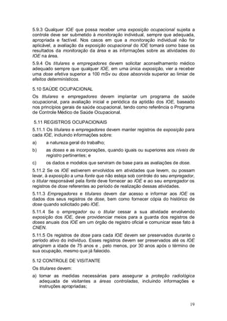 19
5.9.3 Qualquer IOE que possa receber uma exposição ocupacional sujeita a
controle deve ser submetido à monitoração individual, sempre que adequada,
apropriada e factível. Nos casos em que a monitoração individual não for
aplicável, a avaliação da exposição ocupacional do IOE tomará como base os
resultados da monitoração da área e as informações sobre as atividades do
IOE na área.
5.9.4 Os titulares e empregadores devem solicitar aconselhamento médico
adequado sempre que qualquer IOE, em uma única exposição, vier a receber
uma dose efetiva superior a 100 mSv ou dose absorvida superior ao limiar de
efeitos determinísticos.
5.10 SAÚDE OCUPACIONAL
Os titulares e empregadores devem implantar um programa de saúde
ocupacional, para avaliação inicial e periódica da aptidão dos IOE, baseado
nos princípios gerais de saúde ocupacional, tendo como referência o Programa
de Controle Médico de Saúde Ocupacional.
5.11 REGISTROS OCUPACIONAIS
5.11.1 Os titulares e empregadores devem manter registros de exposição para
cada IOE, incluindo informações sobre:
a) a natureza geral do trabalho;
b) as doses e as incorporações, quando iguais ou superiores aos níveis de
registro pertinentes; e
c) os dados e modelos que serviram de base para as avaliações de dose.
5.11.2 Se os IOE estiverem envolvidos em atividades que levem, ou possam
levar, à exposição a uma fonte que não esteja sob controle do seu empregador,
o titular responsável pela fonte deve fornecer ao IOE e ao seu empregador os
registros de dose referentes ao período de realização dessas atividades.
5.11.3 Empregadores e titulares devem dar acesso e informar aos IOE os
dados dos seus registros de dose, bem como fornecer cópia do histórico de
dose quando solicitado pelo IOE.
5.11.4 Se o empregador ou o titular cessar a sua atividade envolvendo
exposição dos IOE, deve providenciar meios para a guarda dos registros de
doses anuais dos IOE em um órgão de registro oficial e comunicar esse fato à
CNEN.
5.11.5 Os registros de dose para cada IOE devem ser preservados durante o
período ativo do indivíduo. Esses registros devem ser preservados até os IOE
atingirem a idade de 75 anos e , pelo menos, por 30 anos após o término de
sua ocupação, mesmo que já falecido.
5.12 CONTROLE DE VISITANTE
Os titulares devem:
a) tomar as medidas necessárias para assegurar a proteção radiológica
adequada de visitantes a áreas controladas, incluindo informações e
instruções apropriadas;
 