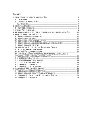 Sumário
1. OBJETIVO E CAMPO DE APLICAÇÃO .................................................................. 3
1.1 OBJETIVO ............................................................................................................. 3
1.2 CAMPO DE APLICAÇÃO.................................................................................... 3
1.2.5 Exclusão........................................................................................................... 3
2 GENERALIDADES..................................................................................................... 4
2.1 INTERPRETAÇÕES.............................................................................................. 4
3 DEFINIÇÕES E SIGLAS ............................................................................................. 4
4. RESPONSABILIDADES GERAIS EM PRÁTICAS E INTERVENÇÕES ............. 10
5 REQUISITOS PARA PRÁTICAS............................................................................. 11
5.1 REQUISITO FUNDAMENTAL.......................................................................... 11
5.2 REQUISITOS GERAIS ....................................................................................... 11
5.3 REQUISITOS ADMINISTRATIVOS................................................................. 11
5.4 REQUISITOS BÁSICOS DE PROTEÇÃO RADIOLÓGICA............................ 13
5.5 REQUISITOS DE GESTÃO................................................................................ 16
5.6 VERIFICAÇÃO DE PROTEÇÃO RADIOLÓGICA .......................................... 16
5.7 EXPOSIÇÃO OCUPACIONAL ......................................................................... 17
5.8 CLASSIFICAÇÃO DE ÁREAS ......................................................................... 18
5.9 MONITORAÇÃO INDIVIDUAL, MONITORAÇÃO DE ÁREA E
AVALIAÇÃO DA EXPOSIÇÃO OCUPACIONAL................................................. 18
5.10 SAÚDE OCUPACIONAL ................................................................................. 19
5.11 REGISTROS OCUPACIONAIS........................................................................ 19
5.12 CONTROLE DE VISITANTE........................................................................... 19
5.13 EXPOSIÇÃO MÉDICA ..................................................................................... 20
5.14 EXPOSIÇÃO DO PÚBLICO............................................................................. 21
6 REQUISITOS PARA INTERVENÇÃO..................................................................... 22
6.1 OBRIGAÇÕES FUNDAMENTAIS .................................................................... 22
6.2 REQUISITOS DE PROTEÇÃO RADIOLÓGICA.............................................. 22
6.3 EXPOSIÇÃO EM SITUAÇÃO DE EMERGÊNCIA .......................................... 23
6.4 EXPOSIÇÃO CRÔNICA..................................................................................... 24
 