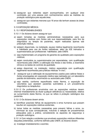 20
b) assegurar que visitantes sejam acompanhados, em qualquer área
controlada, por uma pessoa com conhecimentos sobre as medidas de
proteção radiológica para aquela área;
c) assegurar que visitantes menores que 16 anos não tenham acesso às áreas
controladas.
5.13 EXPOSIÇÃO MÉDICA
5. 13.1 RESPONSABILIDADES
5.13.1.1 Os titulares devem assegurar que:
a) sejam tomadas as medidas administrativas necessárias para que
exposições médicas com fontes sob sua responsabilidade, para fins de
diagnóstico ou terapia de pacientes, sejam realizadas apenas sob
prescrição médica;
b) estejam disponíveis, na instalação, equipe médica legalmente reconhecida
e habilitada para uso de fontes radioativas, além de IOE treinados e
supervisionados por profissionais habilitados pela CNEN;
c) seja implementado um programa de garantia da qualidade para exposições
médicas;
d) sejam conduzidos ou supervisionados por especialistas, com qualificação
reconhecida pela CNEN, a calibração dos feixes e das fontes, a dosimetria
clínica e os testes de controle da qualidade;
e) esteja disponível, na instalação, médico especialista com qualificação
legalmente reconhecida para práticas médicas “in vivo”;
f) assegurar que a calibração de equipamentos usados para calibrar feixes e
fontes empregadas em exposição médica seja rastreada por um laboratório
padrão de dosimetria, reconhecido ou autorizado pela CNEN;
g) seja restrita, conforme especificada nesta Norma, a exposição de
voluntários que assistam pacientes submetidos a um procedimento
diagnóstico ou terapêutico.
5.13.1.2 Os profissionais envolvidos com as exposições médicas devem
informar imediatamente ao titular qualquer deficiência ou necessidade, relativa
ao cumprimento desta Norma, no que se refere à proteção radiológica dos
pacientes.
5.13.1.3 Os titulares devem ainda:
a) identificar possíveis falhas de equipamento e erros humanos que possam
resultar em exposições médicas acidentais;
b) tomar todas as medidas necessárias para prevenir falhas e erros, ou
minimizar as suas conseqüências, incluindo a seleção de procedimentos
adequados para a prática, considerando os aspectos de segurança e
proteção radiológica.
5.13.1.4 Com relação a acidentes que envolvam exposições médicas diferentes
daquelas pretendidas, conforme definido pela CNEN, os titulares devem:
a) investigar imediatamente o ocorrido;
 