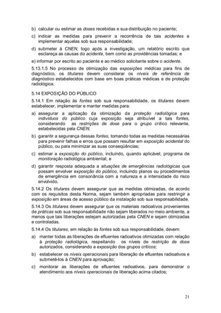 21
b) calcular ou estimar as doses recebidas e sua distribuição no paciente;
c) indicar as medidas para prevenir a recorrência de tais acidentes e
implementar aquelas sob sua responsabilidade;
d) submeter à CNEN, logo após a investigação, um relatório escrito que
esclareça as causas do acidente, bem como as providências tomadas; e
e) informar por escrito ao paciente e ao médico solicitante sobre o acidente.
5.13.1.5 No processo de otimização das exposições médicas para fins de
diagnóstico, os titulares devem considerar os níveis de referência de
diagnóstico estabelecidos com base em boas práticas médicas e de proteção
radiológica.
5.14 EXPOSIÇÃO DO PÚBLICO
5.14.1 Em relação às fontes sob sua responsabilidade, os titulares devem
estabelecer, implementar e manter medidas para:
a) assegurar a aplicação da otimização da proteção radiológica para
indivíduos do público cuja exposição seja atribuível a tais fontes,
considerando as restrições de dose para o grupo crítico relevante,
estabelecidas pela CNEN;
b) garantir a segurança dessas fontes, tomando todas as medidas necessárias
para prevenir falhas e erros que possam resultar em exposição acidental do
público, ou para minimizar as suas conseqüências;
c) estimar a exposição do público, incluindo, quando aplicável, programa de
monitoração radiológica ambiental; e
d) garantir resposta adequada a situações de emergências radiológicas que
possam envolver exposição do público, incluindo planos ou procedimentos
de emergência em consonância com a natureza e a intensidade do risco
envolvido.
5.14.2 Os titulares devem assegurar que as medidas otimizadas, de acordo
com os requisitos desta Norma, sejam também apropriadas para restringir a
exposição em áreas de acesso público da instalação sob sua responsabilidade.
5.14.3 Os titulares devem assegurar que os materiais radioativos provenientes
de práticas sob sua responsabilidade não sejam liberados no meio ambiente, a
menos que tais liberações estejam autorizadas pela CNEN e sejam otimizadas
e controladas.
5.14.4 Os titulares, em relação às fontes sob sua responsabilidade, devem:
a) manter todas as liberações de efluentes radioativos otimizadas com relação
à proteção radiológica, respeitando os níveis de restrição de dose
autorizados, considerando a exposição dos grupos críticos;
b) estabelecer os níveis operacionais para liberação de efluentes radioativos e
submetê-los à CNEN para aprovação;
c) monitorar as liberações de efluentes radioativos, para demonstrar o
atendimento aos níveis operacionais de liberação acima citados;
 