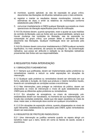 22
d) monitorar, quando aplicável, as vias de exposição do grupo crítico,
decorrentes das liberações de efluentes radioativos para o meio ambiente;
e) registrar e manter os resultados dessas monitorações, incluindo as
estimativas de dose, e emitir os relatórios de monitoração conforme
estabelecido pela CNEN; e
f) comunicar imediatamente à CNEN qualquer liberação que exceda os níveis
operacionais de liberação especificados para fins de notificação.
5.14.5 Os titulares devem, quando apropriado, rever e ajustar as suas medidas
de controle de liberação, para as fontes sob sua responsabilidade, sempre que
houver mudança nas condições de liberação, vias de exposição ou
composição do grupo crítico, que possam afetar a estimativa de dose
decorrente das liberações. Qualquer modificação deve ser aprovada pela
CNEN.
5.14.6 Os titulares devem comunicar imediatamente à CNEN qualquer aumento
significativo, no meio ambiente, de campos de radiação ou de contaminação
radioativa, que possa ser atribuído à radiação ou às liberações radioativas
provenientes das fontes sob sua responsabilidade.
6 REQUISITOS PARA INTERVENÇÃO
6.1 OBRIGAÇÕES FUNDAMENTAIS
6.1.1 Sempre que justificadas, devem ser implementadas ações protetoras ou
remediadoras visando a reduzir ou evitar exposições em situações de
intervenção.
6.1.2 Qualquer ação protetora ou remediadora deverá ser otimizada em sua
forma, extensão e duração, de modo que produza o máximo beneficio líquido,
levando em consideração as condições sociais e econômicas.
6.1.3 Nas intervenções, para proteger os indivíduos do público, devem ser
observados os níveis de intervenção e níveis de ação estabelecidos pela
CNEN para as diferentes ações protetoras ou remediadoras.
6.1.3.1 Em situações de emergência, os níveis de intervenção pré-
estabelecidos devem ser reavaliados, no momento de sua implementação, em
função das condições existentes, desde que não sejam excedidos os níveis de
dose; neste caso, a intervenção deve ocorrer em qualquer circunstância.
6.1.3.2 Em situações de exposição crônica, quando ultrapassados os níveis de
ação relevantes, estabelecidos ou aprovados pela CNEN, ações remediadoras
devem ser executadas.
6.2 REQUISITOS DE PROTEÇÃO RADIOLÓGICA
6.2.1 Uma intervenção se justifica somente quando se espera atingir um
benefício maior que o dano, tendo em conta os fatores de saúde, sociais e
econômicos.
 