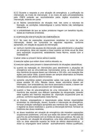 23
6.2.2 Durante a resposta a uma situação de emergência, a justificação da
intervenção, os níveis de intervenção e os níveis de ação pré-estabelecidos
pela CNEN poderão ser reconsiderados pelos órgãos envolvidos na
intervenção, levando em conta:
a) os fatores característicos da situação real, tais como a natureza da
liberação, as condições meteorológicas e outros fatores não radiológicos
relevantes; e
b) a probabilidade de que as ações protetoras tragam um beneficio líquido,
dadas as incertezas envolvidas.
6.3 EXPOSIÇÃO EM SITUAÇÃO DE EMERGÊNCIA
6.3.1 No caso de exposições ocupacionais recebidas no curso de uma
intervenção, devem ser cumpridos os seguintes requisitos, conforme
apropriado, em relação às equipes de intervenção:
a) nenhum membro das equipes de intervenção, para atendimento a situações
de emergência, deve ser exposto a dose superior ao limite anual de dose
para exposição ocupacional, estabelecido nesta Norma, exceto com a
finalidade de:
i) salvar vidas ou prevenir danos sérios à saúde;
ii) executar ações que evitem dose coletiva elevada; ou
iii) executar ações para prevenir o desenvolvimento de situações catastróficas;
b) quando da realização de intervenções para atendimento a situações de
emergência sob as circunstâncias mencionadas acima, as doses efetivas
dos membros da equipe devem ser inferiores a 100 mSv, com exceção das
ações para salvar vidas, quando devem ser sempre observados os limiares
relacionados aos efeitos determinísticos;
c) somente voluntários podem empreender ações nas quais a dose efetiva
possa exceder 50 mSv. Nesses casos, esses voluntários devem ser
informados, com antecedência, dos riscos associados à saúde, e devem ser
treinados para as ações que possam ser necessárias;
d) quando a fase de pós-emergência de uma intervenção for iniciada, os
membros das equipes, que efetuam operações de recuperação, deverão
estar sujeitos aos mesmos requisitos de exposição ocupacional para as
práticas, conforme especificados nesta Norma;
e) os titulares, empregadores e responsáveis pelas demais organizações
envolvidas na intervenção, devem, durante a intervenção de emergência,
fornecer proteção radiológica apropriada aos membros das equipes, avaliar
e registrar as doses recebidas e, quando a intervenção terminar, fornecer os
históricos das doses recebidas;
f) as doses recebidas em situação de emergência não impedem exposições
ocupacionais posteriores, uma vez que estas não devem ser contabilizadas
para fins de conformidade com os limites de dose para práticas. No caso de
ter recebido, em situação de emergência, uma dose efetiva superior a 100
mSv ou dose absorvida superior ao limiar de efeitos determinísticos, o
titular ou empregador deve solicitar aconselhamento médico qualificado,
 