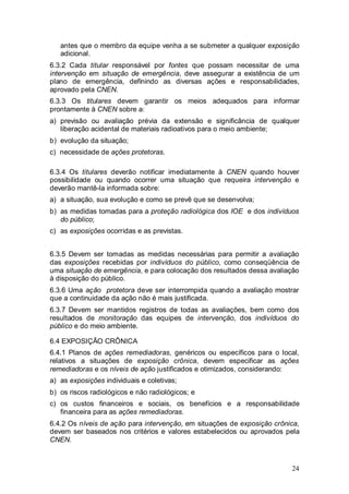 24
antes que o membro da equipe venha a se submeter a qualquer exposição
adicional.
6.3.2 Cada titular responsável por fontes que possam necessitar de uma
intervenção em situação de emergência, deve assegurar a existência de um
plano de emergência, definindo as diversas ações e responsabilidades,
aprovado pela CNEN.
6.3.3 Os titulares devem garantir os meios adequados para informar
prontamente à CNEN sobre a:
a) previsão ou avaliação prévia da extensão e significância de qualquer
liberação acidental de materiais radioativos para o meio ambiente;
b) evolução da situação;
c) necessidade de ações protetoras.
6.3.4 Os titulares deverão notificar imediatamente à CNEN quando houver
possibilidade ou quando ocorrer uma situação que requeira intervenção e
deverão mantê-la informada sobre:
a) a situação, sua evolução e como se prevê que se desenvolva;
b) as medidas tomadas para a proteção radiológica dos IOE e dos indivíduos
do público;
c) as exposições ocorridas e as previstas.
6.3.5 Devem ser tomadas as medidas necessárias para permitir a avaliação
das exposições recebidas por indivíduos do público, como conseqüência de
uma situação de emergência, e para colocação dos resultados dessa avaliação
à disposição do público.
6.3.6 Uma ação protetora deve ser interrompida quando a avaliação mostrar
que a continuidade da ação não é mais justificada.
6.3.7 Devem ser mantidos registros de todas as avaliações, bem como dos
resultados de monitoração das equipes de intervenção, dos indivíduos do
público e do meio ambiente.
6.4 EXPOSIÇÃO CRÔNICA
6.4.1 Planos de ações remediadoras, genéricos ou específicos para o local,
relativos a situações de exposição crônica, devem especificar as ações
remediadoras e os níveis de ação justificados e otimizados, considerando:
a) as exposições individuais e coletivas;
b) os riscos radiológicos e não radiológicos; e
c) os custos financeiros e sociais, os benefícios e a responsabilidade
financeira para as ações remediadoras.
6.4.2 Os níveis de ação para intervenção, em situações de exposição crônica,
devem ser baseados nos critérios e valores estabelecidos ou aprovados pela
CNEN.
 
