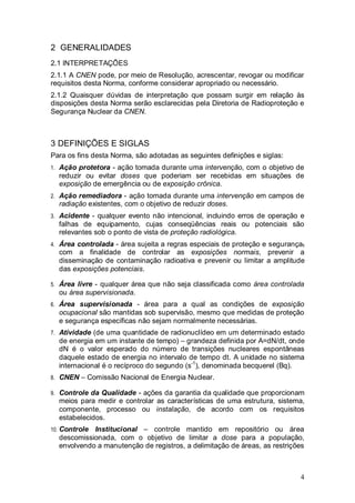4
2 GENERALIDADES
2.1 INTERPRETAÇÕES
2.1.1 A CNEN pode, por meio de Resolução, acrescentar, revogar ou modificar
requisitos desta Norma, conforme considerar apropriado ou necessário.
2.1.2 Quaisquer dúvidas de interpretação que possam surgir em relação às
disposições desta Norma serão esclarecidas pela Diretoria de Radioproteção e
Segurança Nuclear da CNEN.
3 DEFINIÇÕES E SIGLAS
Para os fins desta Norma, são adotadas as seguintes definições e siglas:
1. Ação protetora - ação tomada durante uma intervenção, com o objetivo de
reduzir ou evitar doses que poderiam ser recebidas em situações de
exposição de emergência ou de exposição crônica.
2. Ação remediadora - ação tomada durante uma intervenção em campos de
radiação existentes, com o objetivo de reduzir doses.
3. Acidente - qualquer evento não intencional, incluindo erros de operação e
falhas de equipamento, cujas conseqüências reais ou potenciais são
relevantes sob o ponto de vista de proteção radiológica.
4. Área controlada - área sujeita a regras especiais de proteção e segurança,
com a finalidade de controlar as exposições normais, prevenir a
disseminação de contaminação radioativa e prevenir ou limitar a amplitude
das exposições potenciais.
5. Área livre - qualquer área que não seja classificada como área controlada
ou área supervisionada.
6. Área supervisionada - área para a qual as condições de exposição
ocupacional são mantidas sob supervisão, mesmo que medidas de proteção
e segurança específicas não sejam normalmente necessárias.
7. Atividade (de uma quantidade de radionuclídeo em um determinado estado
de energia em um instante de tempo) – grandeza definida por A=dN/dt, onde
dN é o valor esperado do número de transições nucleares espontâneas
daquele estado de energia no intervalo de tempo dt. A unidade no sistema
internacional é o recíproco do segundo (s-1
), denominada becquerel (Bq).
8. CNEN – Comissão Nacional de Energia Nuclear.
9. Controle da Qualidade - ações da garantia da qualidade que proporcionam
meios para medir e controlar as características de uma estrutura, sistema,
componente, processo ou instalação, de acordo com os requisitos
estabelecidos.
10. Controle Institucional – controle mantido em repositório ou área
descomissionada, com o objetivo de limitar a dose para a população,
envolvendo a manutenção de registros, a delimitação de áreas, as restrições
 