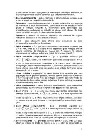 5
quanto ao uso da terra, o programa de monitoração radiológica ambiental, as
inspeções periódicas e ações corretivas que se fizerem necessárias.
11. Descomissionamento – ações técnicas e administrativas tomadas para
encerrar o controle regulatório da instalação.
12. Detrimento - dano total esperado, devido a efeito estocástico, em um grupo
de indivíduos e seus descendentes, como resultado da exposição deste
grupo à radiação ionizante. É determinado pela combinação das
probabilidades condicionais de indução de câncer letal, câncer não letal,
danos hereditários e redução da expectativa de vida.
13. Dispensa – retirada do controle regulatório de materiais ou objetos
radioativos associados a uma prática autorizada.
14. Dose - dose absorvida, dose efetiva, dose equivalente ou dose
comprometida, dependendo do contexto.
15. Dose absorvida - D - grandeza dosimétrica fundamental expressa por
D = d /dm, onde d é a energia média depositada pela radiação em um
volume elementar de matéria de massa dm. A unidade no sistema
internacional é o joule por quilograma (J/kg), denominada gray (Gy).
16. Dose absorvida comprometida – D( ) - grandeza expressa por
( ) ( )dttDD
t
t
+
=
0
0
& , onde to é o instante em que ocorre a incorporação, ( )tD& é
a taxa de dose absorvida em um tempo t, e é o tempo transcorrido após a
incorporação das substâncias radioativas. Quando não especificado de outra
forma, tem o valor de 50 anos para adultos e até a idade de 70 anos para a
incorporação por crianças.
17. Dose coletiva - expressão da dose efetiva total recebida por uma
população ou um grupo de pessoas, definida como o produto do número de
indivíduos expostos a uma fonte de radiação ionizante, pelo valor médio da
distribuição de dose efetiva desses indivíduos. A dose coletiva é expressa
em pessoa-sievert (pessoa.Sv).
18. Dose comprometida – dose absorvida comprometida, dose equivalente
comprometida ou dose efetiva comprometida, dependendo do contexto.
19. Dose efetiva - E – é a soma das doses equivalentes ponderadas nos
diversos órgãos e tecidos, T
T
T HwE .= , onde TH é a dose equivalente no
tecido ou órgão e Tw é o fator de ponderação de órgão ou tecido. A unidade
no sistema internacional é o joule por quilograma (J/kg), denominada sievert
(Sv).
20. Dose efetiva comprometida – E( ) - grandeza expressa por
( )TT
T
HwE =)( , onde ( )TH é a dose equivalente comprometida no
tecido T no período de integração e Tw é o fator de ponderação de órgão
ou tecido. Quando não especificado de outra forma, tem o valor de 50 anos
para adultos e até a idade de 70 anos para a incorporação por crianças.
21. Dose equivalente - HT - grandeza expressa por HT = DTwR, onde DT é dose
absorvida média no órgão ou tecido e wR é o fator de ponderação da
 