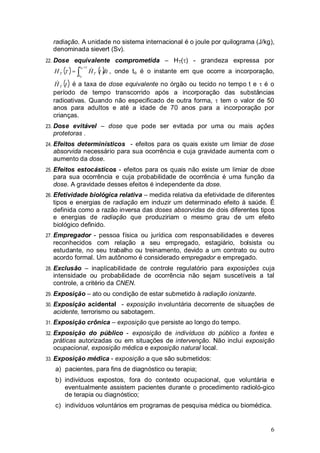 6
radiação. A unidade no sistema internacional é o joule por quilograma (J/kg),
denominada sievert (Sv).
22. Dose equivalente comprometida – HT( ) - grandeza expressa por
( ) ( )dttHH
t
t
TT
+
=
0
0
& , onde to é o instante em que ocorre a incorporação,
( )tHT
& é a taxa de dose equivalente no órgão ou tecido no tempo t e é o
período de tempo transcorrido após a incorporação das substâncias
radioativas. Quando não especificado de outra forma, tem o valor de 50
anos para adultos e até a idade de 70 anos para a incorporação por
crianças.
23. Dose evitável – dose que pode ser evitada por uma ou mais ações
protetoras .
24. Efeitos determinísticos - efeitos para os quais existe um limiar de dose
absorvida necessário para sua ocorrência e cuja gravidade aumenta com o
aumento da dose.
25. Efeitos estocásticos - efeitos para os quais não existe um limiar de dose
para sua ocorrência e cuja probabilidade de ocorrência é uma função da
dose. A gravidade desses efeitos é independente da dose.
26. Efetividade biológica relativa – medida relativa da efetividade de diferentes
tipos e energias de radiação em induzir um determinado efeito à saúde. É
definida como a razão inversa das doses absorvidas de dois diferentes tipos
e energias de radiação que produziriam o mesmo grau de um efeito
biológico definido.
27. Empregador - pessoa física ou jurídica com responsabilidades e deveres
reconhecidos com relação a seu empregado, estagiário, bolsista ou
estudante, no seu trabalho ou treinamento, devido a um contrato ou outro
acordo formal. Um autônomo é considerado empregador e empregado.
28. Exclusão – inaplicabilidade de controle regulatório para exposições cuja
intensidade ou probabilidade de ocorrência não sejam suscetíveis a tal
controle, a critério da CNEN.
29. Exposição – ato ou condição de estar submetido à radiação ionizante.
30. Exposição acidental - exposição involuntária decorrente de situações de
acidente, terrorismo ou sabotagem.
31. Exposição crônica – exposição que persiste ao longo do tempo.
32. Exposição do público - exposição de indivíduos do público a fontes e
práticas autorizadas ou em situações de intervenção. Não inclui exposição
ocupacional, exposição médica e exposição natural local.
33. Exposição médica - exposição a que são submetidos:
a) pacientes, para fins de diagnóstico ou terapia;
b) indivíduos expostos, fora do contexto ocupacional, que voluntária e
eventualmente assistem pacientes durante o procedimento radioló-gico
de terapia ou diagnóstico;
c) indivíduos voluntários em programas de pesquisa médica ou biomédica.
 