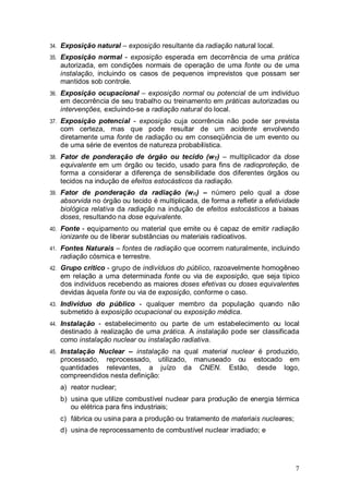 7
34. Exposição natural – exposição resultante da radiação natural local.
35. Exposição normal - exposição esperada em decorrência de uma prática
autorizada, em condições normais de operação de uma fonte ou de uma
instalação, incluindo os casos de pequenos imprevistos que possam ser
mantidos sob controle.
36. Exposição ocupacional – exposição normal ou potencial de um indivíduo
em decorrência de seu trabalho ou treinamento em práticas autorizadas ou
intervenções, excluindo-se a radiação natural do local.
37. Exposição potencial - exposição cuja ocorrência não pode ser prevista
com certeza, mas que pode resultar de um acidente envolvendo
diretamente uma fonte de radiação ou em conseqüência de um evento ou
de uma série de eventos de natureza probabilística.
38. Fator de ponderação de órgão ou tecido (wT) – multiplicador da dose
equivalente em um órgão ou tecido, usado para fins de radioproteção, de
forma a considerar a diferença de sensibilidade dos diferentes órgãos ou
tecidos na indução de efeitos estocásticos da radiação.
39. Fator de ponderação da radiação (wR) – número pelo qual a dose
absorvida no órgão ou tecido é multiplicada, de forma a refletir a efetividade
biológica relativa da radiação na indução de efeitos estocásticos a baixas
doses, resultando na dose equivalente.
40. Fonte - equipamento ou material que emite ou é capaz de emitir radiação
ionizante ou de liberar substâncias ou materiais radioativos.
41. Fontes Naturais – fontes de radiação que ocorrem naturalmente, incluindo
radiação cósmica e terrestre.
42. Grupo crítico - grupo de indivíduos do público, razoavelmente homogêneo
em relação a uma determinada fonte ou via de exposição, que seja típico
dos indivíduos recebendo as maiores doses efetivas ou doses equivalentes
devidas àquela fonte ou via de exposição, conforme o caso.
43. Indivíduo do público - qualquer membro da população quando não
submetido à exposição ocupacional ou exposição médica.
44. Instalação - estabelecimento ou parte de um estabelecimento ou local
destinado à realização de uma prática. A instalação pode ser classificada
como instalação nuclear ou instalação radiativa.
45. Instalação Nuclear – instalação na qual material nuclear é produzido,
processado, reprocessado, utilizado, manuseado ou estocado em
quantidades relevantes, a juízo da CNEN. Estão, desde logo,
compreendidos nesta definição:
a) reator nuclear;
b) usina que utilize combustível nuclear para produção de energia térmica
ou elétrica para fins industriais;
c) fábrica ou usina para a produção ou tratamento de materiais nucleares;
d) usina de reprocessamento de combustível nuclear irradiado; e
 