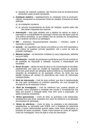 8
e) depósito de materiais nucleares, não incluindo local de armazenamento
temporário usado durante transportes.
46. Instalação radiativa – estabelecimento ou instalação onde se produzem,
utilizam, transportam ou armazenam fontes de radiação. Excetuam-se desta
definição:
a) as instalações nucleares;
b) os veículos transportadores de fontes de radiação, quando estas não
são partes integrantes dos mesmos.
47. Intervenção – toda ação adotada com o objetivo de reduzir ou evitar a
exposição ou a probabilidade de exposição a fontes que não façam parte de
uma prática controlada, ou que estejam fora de controle em conseqüência
de um acidente, terrorismo ou sabotagem.
48. IOE – (Indivíduo Ocupacionalmente Exposto) – indivíduo sujeito à
exposição ocupacional.
49. Isenção – ato regulatório que isenta uma prática ou uma fonte associada a
uma prática de posterior controle regulatório, sob o ponto de vista de
proteção radiológica.
50. Material nuclear – os elementos nucleares ou seus subprodutos, definidos
na Lei 4118/62.
51. Monitoração - medição de grandezas e parâmetros para fins de controle ou
de avaliação da exposição à radiação, incluindo a interpretação dos
resultados.
52. Níveis de ação – valores de taxa de dose ou de concentração de atividade,
estabelecidos com base em modelo de exposição realista da situação,
acima dos quais devem ser adotadas ações protetoras ou remediadoras em
situações de emergência ou de exposição crônica, de modo que sua
adoção implique em certeza da observância dos níveis de intervenção
correspondentes.
53. Nível de intervenção – nível de dose evitável, que leva à implementação
de uma ação remediadora ou protetora específica, em uma situação de
emergência ou de exposição crônica.
54. Nível de investigação – nível de referência que, quando atingido ou
excedido, torna necessária a avaliação das causas e conseqüências dos
fatos que levaram à detecção deste nível, bem como a proposição de
ações corretivas necessárias.
55. Níveis operacionais – níveis de dose, ou grandeza a ela relacionada,
estabelecidos pelo titular, baseados nos níveis de referência e na aplicação
de processos de otimização.
56. Níveis de referência – níveis de dose, ou grandeza a ela relacionada,
estabelecidos ou aprovados pela CNEN, com a finalidade de determinar
ações a serem desenvolvidas quando esses níveis forem alcançados ou
previstos de serem excedidos. Esses níveis incluem os níveis de registro,
níveis de investigação, níveis de ação e níveis de intervenção.
 
