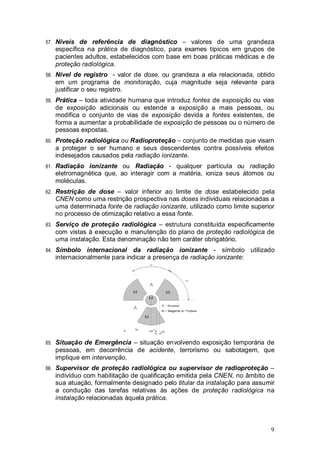 9
57. Níveis de referência de diagnóstico – valores de uma grandeza
específica na prática de diagnóstico, para exames típicos em grupos de
pacientes adultos, estabelecidos com base em boas práticas médicas e de
proteção radiológica.
58. Nível de registro - valor de dose, ou grandeza a ela relacionada, obtido
em um programa de monitoração, cuja magnitude seja relevante para
justificar o seu registro.
59. Prática – toda atividade humana que introduz fontes de exposição ou vias
de exposição adicionais ou estende a exposição a mais pessoas, ou
modifica o conjunto de vias de exposição devida a fontes existentes, de
forma a aumentar a probabilidade de exposição de pessoas ou o número de
pessoas expostas.
60. Proteção radiológica ou Radioproteção – conjunto de medidas que visam
a proteger o ser humano e seus descendentes contra possíveis efeitos
indesejados causados pela radiação ionizante.
61. Radiação ionizante ou Radiação - qualquer partícula ou radiação
eletromagnética que, ao interagir com a matéria, ioniza seus átomos ou
moléculas.
62. Restrição de dose – valor inferior ao limite de dose estabelecido pela
CNEN como uma restrição prospectiva nas doses individuais relacionadas a
uma determinada fonte de radiação ionizante, utilizado como limite superior
no processo de otimização relativo a essa fonte.
63. Serviço de proteção radiológica – estrutura constituída especificamente
com vistas à execução e manutenção do plano de proteção radiológica de
uma instalação. Esta denominação não tem caráter obrigatório.
64. Símbolo internacional da radiação ionizante - símbolo utilizado
internacionalmente para indicar a presença de radiação ionizante:
65. Situação de Emergência – situação envolvendo exposição temporária de
pessoas, em decorrência de acidente, terrorismo ou sabotagem, que
implique em intervenção.
66. Supervisor de proteção radiológica ou supervisor de radioproteção –
indivíduo com habilitação de qualificação emitida pela CNEN, no âmbito de
sua atuação, formalmente designado pelo titular da instalação para assumir
a condução das tarefas relativas às ações de proteção radiológica na
instalação relacionadas àquela prática.
 