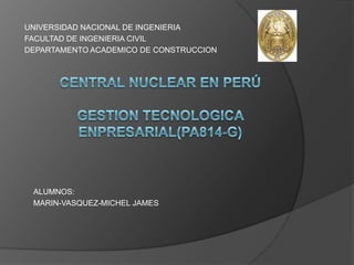 UNIVERSIDAD NACIONAL DE INGENIERIA FACULTAD DE INGENIERIA CIVIL DEPARTAMENTO ACADEMICO DE CONSTRUCCION Central nuclear en PerúGESTION TECNOLOGICA ENPRESARIAL(PA814-G) ALUMNOS: MARIN-VASQUEZ-MICHEL JAMES  