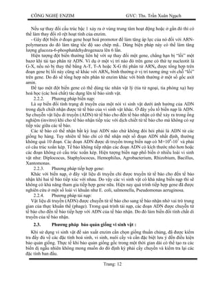 CÔNG NGH ENZIM GVC: Ths. Tr n Xuân Ng ch
Trang: 12
u s thay i c u trúc b c 1 x y ra vùng trung tâm ho t ng ho c g n ó thì có
th làm thay i rõ r t ho t tính c a enzim.
- Gây t bi n n gene ho t hoá promotor làm t ng áp l c c a nó i v i ARN-
polymaraza do ó làm t ng t c sao chép mã.. Dùng bi n pháp này có th làm t ng
ng glucoza-6-phosphatdehydrogenaza lên 6 l n.
Hi n t ng t bi n th ng liên h v i s thay i m t gene, ch ng h n b “l i” m t
baz khi tái t o phân t ADN. Ví d m t v trí nào ó trên gene có th t nucleotit là
G-X, n u nó b thay th b ng A-T, T-A ho c X-G thì phân t ARNtt c t ng h p trên
n gene b l i này c ng s khác v i ARNtt bình th ng v trí t ng ng v i ch “l i”
trên gene. Do ó s t ng h p nên phân t enzim khác v i bình th ng m t s g c axít
amin.
t o m t t bi n gene có th dùng tác nhân v t lý (tia t ngo i, tia phóng x ) hay
hoá h c (các hoá ch t) tác d ng lên t bào sinh v t.
2.2.2. Ph ng pháp bi n n p:
Là s bi n i tính tr ng di truy n c a m t nòi vi sinh v t d i nh h ng c a ADN
trong d ch chi t nh n c t t bào c a vi sinh v t khác. ây y u t bi n n p là ADN.
chuy n v t li u di truy n (ADN) t t bào cho n t bào nh n có th x y ra trong ng
nghi m (invitro) khi cho t bào nh n ti p xúc v i d ch chi t t t bào cho mà không có s
ti p xúc gi a các t bào.
Các t bào có th nh n b t k lo i ADN nào ch không òi h i ph i là ADN t các
gi ng h hàng. Tuy nhiên t bào ch có th nh n m t s n ADN nh t nh, th ng
không quá 10 n. Các n ADN c di truy n trong bi n n p có M=106
-107
và ph i
có câu trúc xo n kép. T bào không ti p nh n các n ADN có kích th c nh h n ho c
các n không có c u trúc xo n kép. Hi n t ng bi n n p ph bi n nhi u loài vi sinh
t nh : Diplococus, Staphylococus, Hemophilus, Agrobacterium, Rhizobium, Bacillus,
Xantomonas.
2.2.3. Ph ng pháp ti p h p gene:
Khác v i bi n n p, ây v t li u di truy n ch c truy n t t bào cho n t bào
nh n khi hai t bào ti p xúc v i nhau. Do v y các vi sinh v t có kh n ng bi n n p thì s
không có kh n ng tham gia ti p h p gene n a. Hi n nay quá trình ti p h p gene ã c
nghiên c u m t s loài vi khu n nh E. coli, salmonella, Pseudomonas aeruginosa.
2.2.4. Ph ng pháp t i n p:
t li u di truy n (ADN) c chuy n t t bào cho sang t bào nh n nh vai trò trung
gian c a th c khu n th (phage). Trong quá trình t i n p, các n ADN c chuy n t
bào cho n t bào ti p h p v i ADN c a t bào nh n. Do ó làm bi n i tính ch t di
truy n c a t bào nh n.
2.3. Ph ng pháp b o qu n gi ng vi sinh v t :
Khi s d ng vi sinh v t s n xu t enzim c n ch n gi ng thu n ch ng, ã c ki m
tra y v các c tính hoá sinh, vi sinh, nuôi c y và c n c bi t l u ý n u ki n
o qu n gi ng. Th c t khi b o qu n gi ng g c trong m t th i gian dài có th t o ra các
bi n d ng u nhiên không mong mu n do ó nh k ph i c y chuy n và ki m tra l i các
c tính ban u.
 