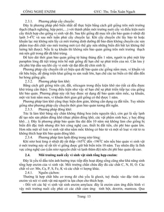 CÔNG NGH ENZIM GVC: Ths. Tr n Xuân Ng ch
Trang: 13
2.3.1. Ph ng pháp c y chuy n:
ây là ph ng pháp ph bi n nh t d th c hi n b ng cách gi gi ng trên môi tr ng
th ch (th ch nghiêng, h p petri,…) v i thành ph n môi tr ng nuôi c y và u ki n nuôi
y thích h p cho gi ng vi sinh v t ó. Sau khi gi ng ã m c t t c n b o qu n nhi t
nh 3-40
C và sau m i tu n ph i c y chuy n l i. Khi c y chuy n ch l y bào t ho c
khu n l c mà không nên l y c môi tr ng dinh d ng b o m không chuy n các s n
ph m trao i ch t vào môi tr ng m i (có th gây nên nh ng bi n i b t l i không th
ng h t c). N u là x khu n thì không nên b o qu n gi ng trên môi tr ng th ch
mà nên gi trong t ã kh trùng.
kéo dài th i gian b o qu n gi ng t hàng tháng n 1 n m, ng i ta ph m t l p
paraphin l ng ã ti t trùng trên b m t gi ng h n ch s phát tri n c a nó. C n l u ý
ch ph l p d u sau khi c y vi sinh v t t n chín sinh lý.
Ph ng pháp c y chuy n r t có hi u qu b o qu n các gi ng n m men, vi khu n và
t h u hi u, d dàng tri n khai gi ng ra s n xu t l n, h n ch các tai bi n có th d n n
h ng gi ng g c.
2.3.2. Ph ng pháp làm khô:
ng cách gi gi ng trên cát, t, silicagen trong u ki n khô ráo (t t c u c
kh trùng c n th n). Trong u ki n nh v y s h n ch s phát tri n ti p t c c a gi ng
khi b o qu n. Ph ng pháp này r t hay c s d ng b o qu n n m m c, x khu n,
t vài loài n m men, vi khu n th i gian gi gi ng có th c 1 n m.
Ph ng pháp làm khô c ng th c hi n n gi n, không c n d ng c t ti n. Tuy nhiên
gi ng nh ph ng pháp c y chuy n th i gian b o qu n t ng i ng n.
2.3.3. Ph ng pháp ông khô:
c là làm khô b ng s y chân không th ng hoa (nêu nguyên t c), còn g i là s y l nh
t o nên s n ph m ông khô (th c ph m ông khô, các v t ph m sinh h c, y h c ông
khô…). ây là ph ng pháp b o qu n lâu dài n 10 n m mà không làm cho gi ng b
bi n i c tính nh ng òi h i công ngh cao, thi t b t ti n, chi phí b o qu n l n.
n n a m t s loài vi sinh v t nh n m m c không có bào t và m t s lo i vi rút t ra
không thích h p khi b o qu n ông khô.
2.3.4. Ph ng pháp làm l nh ông trong nit l ng:
Khí nit hoá l ng nhi t r t th p -1650
C n -1960
C nên n u b o qu n vi sinh v t
môi tr ng này s r t t t vì gi ng c gi b t bi n trên 10 n m. Tuy nhiên ây là l nh
c công ngh cao (c n nit nguyên ch t và l nh thâm ) nên chi phí b o qu n r t cao.
2.4. Môi tr ng nuôi c y vi sinh v t sinh t ng h p enzim:
ây là y u t u tiên nh h ng tr c ti p n ho t ng s ng c ng nh kh n ng sinh
ng h p enzim c a vi sinh v t. Môi tr ng ch n ch a y các ch t C, N, H, O. Các
ch t vô c : Mn, Ca, P, S, Fe, K và các ch t vi l ng khác.
2.4.1. Ngu n cácbon:
Th ng là h p ch t h u c trong ó ch y u là gluxit, tu thu c vào c tính c a
enzim và nòi vi sinh v t mà ng i ta l a ch n cho thích h p.
- i v i các h vi sinh v t sinh enzim amylaza: ây là enzim c m ng n hình vì
y môi tr ng nuôi c y ph i có các ch t c m ng: tinh b t, dextrin, mantoza. Qua
 