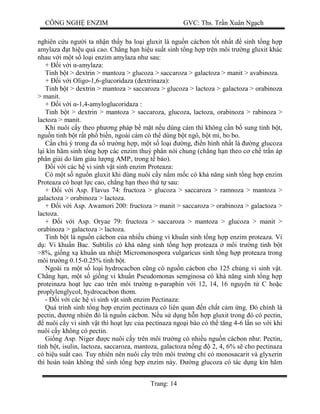 CÔNG NGH ENZIM GVC: Ths. Tr n Xuân Ng ch
Trang: 14
nghiên c u ng i ta nh n th y ba lo i gluxit là ngu n cácbon t t nh t sinh t ng h p
amylaza t hi u qu cao. Ch ng h n hi u su t sinh t ng h p trên môi tr ng gluxit khác
nhau v i m t s lo i enzim amylaza nh sau:
+ i v i -amylaza:
Tinh b t > dextrin > mantoza > glucoza > saccaroza > galactoza > manit > avabinoza.
+ i v i Oligo-1,6-glucoridaza (dextrinaza):
Tinh b t > dextrin > mantoza > saccaroza > glucoza > lactoza > galactoza > orabinoza
> manit.
+ i v i -1,4-amyloglucoridaza :
Tinh b t > dextrin > mantoza > saccaroza, glucoza, lactoza, orabinoza > rabinoza >
lactoza > manit.
Khi nuôi c y theo ph ng pháp b m t n u dùng cám thì không c n b sung tinh b t,
ngu n tinh b t r t ph bi n, ngoài cám có th dùng b t ngô, b t mì, bo bo.
n chú ý trong a s tr ng h p, m t s lo i ng, n hình nh t là ng glucoza
i kìn hãm sinh t ng h p các enzim thu phân nói chung (ch ng h n theo c ch tr n áp
phân gi i do làm giàu l ng AMPv trong t bào).
i v i các h vi sinh v t sinh enzim Proteaza:
Có m t s ngu n gluxit khi dùng nuôi c y n m m c có kh n ng sinh t ng h p enzim
Proteaza có ho t l c cao, ch ng h n theo th t sau:
+ i v i Asp. Flavus 74: fructoza > glucoza > saccaroza > ramnoza > mantoza >
galactoza > orabinoza > lactoza.
+ i v i Asp. Awamori 200: fructoza > manit > saccaroza > orabinoza > galactoza >
lactoza.
+ i v i Asp. Oryae 79: fructoza > saccaroza > mantoza > glucoza > manit >
orabinoza > galactoza > lactoza.
Tinh b t là ngu n cácbon c a nhi u ch ng vi khu n sinh t ng h p enzim proteaza. Ví
: Vi khu n Bac. Subtilis có kh n ng sinh t ng h p proteaza môi tr ng tinh b t
>8%, gi ng x khu n a nhi t Micromonospora vulgaricus sinh t ng h p proteaza trong
môi tr ng 0.15-0.25% tinh b t.
Ngoài ra m t s lo i hydrocacbon c ng có ngu n cácbon cho 125 ch ng vi sinh v t.
Ch ng h n, m t s gi ng vi khu n Pseudomonas semginosa có kh n ng sinh t ng h p
proteinaza ho t l c cao trên môi tr ng n-paraphin v i 12, 14, 16 nguyên t C ho c
proplylenglycol, hydrocacbon th m.
- i v i các h vi sinh v t sinh enzim Pectinaza:
Quá trình sinh t ng h p enzim pectinaza có liên quan n ch t c m ng. ó chính là
pectin, ng nhiên ó là ngu n cácbon. N u s d ng h n h p gluxit trong ó có pectin,
nuôi c y vi sinh v t thì ho t l c c a pectinaza ngo i bào có th t ng 4-6 l n so v i khi
nuôi c y không có pectin.
Gi ng Asp. Niger c nuôi c y trên môi tr ng có nhi u ngu n cácbon nh : Pectin,
tình b t, isulin, lactoza, saccaroza, mantoza, galactoza n ng 2, 4, 6% s cho pectinaza
có hi u su t cao. Tuy nhiên nên nuôi c y trên môi tr ng ch có monosacarit và glyxerin
thì hoàn toàn không th sinh t ng h p enzim này. ng glucoza có tác d ng kìn hãm
 