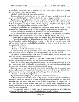 CÔNG NGH ENZIM GVC: Ths. Tr n Xuân Ng ch
Trang: 15
(ch t tr n áp) sinh t ng h p enzim pectinaza trên môi tr ng nuôi c y là pectin và lactoza
ôi v i loài Asp. Niger, Asp. Awamori.
- i v i các h vi sinh v t sinh enzim xenluloza.
Enzim xenluloza là enzim c m ng vì v y trong môi tr ng nuôi c y vi sinh v t sinh
enzim này nh t thi t ph i có xenluloza là ch t c m ng và là ngu n cácbon.
Ngu n xenluloza r t phong phú: gi y l c, bông, b t xenluloza, lõi ngô, cám, mùn c a,
m r , than bùn. Ngoài ra có th k thêm chi t xu t xenlobiozo-octa axetat, cám mì,
lactoza, balixyl c ng có ngu n cácbon t t. i v i gi ng Stachybotris atra, ngu n gluxit
t nh t sinh t ng h p enzim xenluloza là tinh b t 1%.
Các ngu n cácbon khác nói chung (glucoza, xenlobioza, axetat, xitrat, oxalat,…). L i
kìm hãm sinh t ng h p xenluloza, glyxerin không ph i là ch t c m ng cho enzim này.
- Ngoài ngu n gluxit là ch y u còn ph i k n các ngu n cácbon khác nh :
+ Các axit béo phân t l ng l n (oleic, stearic, miniotic). Ví d : axit oleic có tác d ng
kích thích t ng h p glucoamylaza lên 2.5-3.5 l n so v i n ng thích h p 2-3%.
+ Etanol và glyxerin trong nhi u tr ng h p nuôi c y c dùng làm cácbon b sung.
+ Trong s các axit h u c thì axit lactic hay c vi sinh v t h p th t ng h p
enzim. Tuy nhiên ng i ta th ng không b sung tr c ti p axit này vào môi tr ng nuôi
y mà ch b sung lo i nguyên li u hay ch ph m có ch a nó ho c s gây sinh ra nó
trong quá trình nuôi c y.
2.4.2. Ngu n nit :
- i v i h vi sinh v t sinh enzim amylaza:
nhi u loài n m m c, ngu n nit t t nh t là NaNO3 và NH4NO3, n ng nit d i
c 0.05% n m m c v n phát tri n c nh ng sinh t ng h p amylaza r t kém.
l t i u gi a tinh b t và NaNO3 trong môi tr ng Zapec nuôi c y n m m c sinh
ng h p amylaza t hi u qu cao nh t là 18:1.
Các mu i amoni vô c (NH4H2PO4, (NH4)2SO4, NH4Cl), m t s ngu n nit h u c
(gelatin, cazein, cao ngô) cho hi u qu sinh t ng h p amylaza th p.
Trong th c t , ng i ta th ng dùng ngu n nit là các axit amin có ngu n g c t d ch
thu phân protein (d ch t phân n m men, n c ch m, cao ngô, d ch chi t malt) ây v a
là ngu n nit v a là ngu n cácbon và ch t c m ng sinh enzim.
Các axit amin có tác d ng t t nh t trong nh ng tr ng h p này là asparagin, axit
glutamic; D,L serin, histamin, alanin. Trong khi casein th m chí là c ch thì d ch thu
phân casein l i c m ng sinh t ng h p amylaza lên g p 2 l n so v i ban u.
- i v i h vsv sinh enzyme proteaza:
Ngu n nit s d ng r t phong phú, bao g m 2 nhóm: vô c và h u c .
+ i v i m t s loài n m m c thu c h Asp. (oryzae, awamori, niger, flavas) n u môi
tr ng có ngu n nit h u c thì s sinh t ng h p proteinaza axit tính cao. Trên môi
tr ng Czapek n u thay NaNO3 b ng cazein thì ho t l c proteinaza có th t ng lên 3,5
n. Sinh t ng h p enzyme proteaza c nâng cao khi môi tr ng nuôi c y có c hai
ngu n nit h u c và vô c . N u môi tr ng ch có ngu n nit vô c s d n n ng ng
sinh t ng h p enzyme này.
+ Trong quá trình nuôi c y vi khu n, trong s các ngu n nit vô c thì NH4, H2PO4 là
t h n c . Các mu i amon và nitrat khác u làm gi m ho t l c enzyme.
 