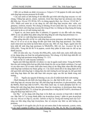 CÔNG NGH ENZIM GVC: Ths. Tr n Xuân Ng ch
Trang: 16
+ i v i x khu n a nhi t Actynomyces Vulgaris U2 thì pepton là ch t c m ng
sinh t ng h p enzyme proteaza là t t nh t.
+ Các axit amin có nh h ng rõ r t nh t n quá trình sinh t ng h p enzyme vsv nói
chung. Ch ng h n glyxin, alanin, metionin, l xin làm t ng ho t l c proteaza c a ch ng
t bi n Asp. Oryzae 251-90 lên 16% và ch ng nguyên thu Asp. Oryzae 132-63 lên 7 -
14%. Nhi u axit amin l i có tác d ng c ch sinh t ng h p enzyme nh : valin, axit
glutamic, izol xin, treonin. Nói chung có kho ng 10 axit amin nh v y. Axit amin có tác
ng kích thích sinh t ng h p enzyme khi trong t bào vsv không t t ng l ng l ng
axit amin t do so v i môi tr ng nuôi c y.
+ Ngoài ra, các baz purin nh A (adenin), G (guanin) và các d n xu t c a chúng,
ARN và các s n ph m thu phân c ng làm t ng áng k sinh t ng h p proteinaza vsv.
- i v i h vsv sinh t ng h p enzyme pectinaza:
ng gi ng nh i v i h vsv sinh t ng h p enzyme proteaza, n u dùng k t h p nit
u c và vô c s có tác d ng t t n quá trình sinh t ng h p pectinaza. Tuy nhiên,
mu i nitrat kim lo i ki m l i ki m hãm enzyme này. i v i Asp. Niger, ngu n nit t n
kém nh t sinh t ng h p pectinaza la NH4H2PO4. i v i Asp. Awamori thì l i là
(NH4)2SO4. Trong khi ó thì N t pepton, cazein thu phân là hoàn toàn c ch s t o
thành enzyme.
- i v i n m m c Asp. Foetidus thì (NH4)2SO4, n c chi t cám, n c chi t n m men
có tác d ng nâng cao ho t l c polygalacturonaza. Nói chung, t l thích h p nh t i v i
C/N khi t ng h p pectinaza trong kho ng 7/1- 13/1.
- i v i h vsv sinh enzyme xenlulaza.:
Ngu n nit thíh h p nh t i v i nhóm vsv này là ngu n mu i nitrat. Trong ó NaNO3
làm cho môi tr ng ki m hoá t o u ki n thu n l i cho s t o thành xenlulaza. Cao ngô
và cao n m men ( k c n c chi t n m men) c ng có tác ng khác nhau n kh n ng
sinh t ng h p xenlulaza tu thu c gi ng vsv. Các mu i amoni ã có tác d ng th m chí c
ch quá trình sinh t ng h p vì chúng làm cho môi tr ng b axit hoá gây c ch quá trình
sinh t ng h p th m chí làm m t ho t tính enzyme ngay sau khi t o thành trong môi
tr ng.
2.4.3. Ngu n các nguyên t khoáng và các y u t (ch t) kích thích sinh tr ng:
- Mu i khoáng r t c n thi t cho ho t ng c a vsv, c bi t là i v i các quá trình
sinh t ng h p các enzyme kim lo i. sinh t ng h p α-amylaza và glucoamylaza, n ng
MnSO4 thích h p nh t là 0,05%. N u thi u mu i này và mu i photphat kali thì vsv
không th sinh t ng h p c dextrinaza. Ho t l c α-amylaza và dextrinaza c nâng
cao n ng KH2PO4 1% và ho t l c glucoamylaza n ng KCl 0,05%, dextrinaza
ng thích h p nh t là 0,15%.
-Ion Mg 2+
có tác d ng sinh t ng h p và n nh các enzyme có ho t tính nhi t
cao. c bi t Ca2+
có trong thành ph n c a α-amylaza (trong 1 phân t gam α-amylaza
a Asp. Oryzae có 20g Ca, c a Bac. Subtilis có 4g Ca). Trong môi tr ng nuôi c y Ca2+
nâng cao kh n ng t ng h p α-amylaza, b o v enzyme này kh i s nh h ng c a
proteaza.
-L u hu nh S v i ngu n ch y u là các axit amin ch a S nh metionin, cystein, sistin,
và các mu i sunphat (CuSO4). Các mu i khoáng có Fe, Mn, Zn, B, Mo, Cu nh h ng
 
