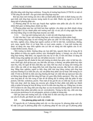 CÔNG NGH ENZIM GVC: Ths. Tr n Xuân Ng ch
Trang: 17
n kh n ng sinh t ng h p xenlulaza. Trong a s tr ng h p biotin (VTM H) và m t s
VTM c ng r t c n thi t cho quá trình sinh t ng h p enzyme .
Khi l a ch n môi tr ng c n chú ý n c thành ph n nh tính và nh l ng sao cho
quá trình sinh t ng h p enzyme mong mu n là cao nh t. Mu n v y ng i ta có th s
ng m t s ph ng pháp sau:
1) Ph ng pháp t i u hoá quy ho ch th c nghi m toàn ph n ( y u t ): òi h i
nhi u th i gian và không c chính xác l m.
2) Ph ng pháp toán h c mô hình hoá th c nghi m: cho phép xác nh nhanh chóng
và úng n t l các thành ph n môi tr ng nuôi c y và các y u t công ngh b o m
cho ho t ng s ng và sinh t ng h p enzyme cao nh t.
2.4.4. Các lo i môi tr ng nuôi c y vi sinh v t sinh t ng h p enzyme :
Có th chia làm 2 lo i: môi tr ng t ng h p và môi tr ng t nhiên (ph c h p).
- Môi tr ng t ng h p: là môi tr ng bao g m các ch t v i li u l ng xác nh (qua
tìm hi u, nghiên c u), ch ng h n ngu n cacbon có th là tinh b t, xenlulolaza, ng,
axit, r u, ngu n Nit vô c ho c h u c (axit amin, peptin...). Lo i môi tr ng này
c s d ng cho m c ích nghiên c u (có khi nó mang tên nhà nghiên c u ra nó:
Czêpk-Dobrovonxki, Hasen...).
- Môi tr ng t nhiên: th ng dùng các l ai ph li u, nguyên li u( a s trong ó là
th c ph m) có ch a các ngu n cacbon, nit , khoáng( a l ng, vi l ng), các y u t sinh
ng h p tr ng. M t khác, các nguyên li u này l i có s n, r ti n nên c s d ng r t
nhi u trong công nghi p s n xu t các ch ph m enzyme vi sinh v t.
- Các nguyên li u d chu n b làm môi tr ng t nhiên bao g m: cám và b t h t c c,
c chi t ngô, d ch ép hoa qu , rau, khô d u, bã r u, r ng, s n ph m phân hu n m
men bia, tr u, lõi ngô( làm ch t n, t o x p). Khi l a ch n s d ng môi tr ng c n
chú ý n các ch t có tác d ng u hoà sinh t ng h p enzyme, c bi t các ch t c m
ng. B ng th c nghi m, ng i ta th y r ng ch t c m ng (t ng c ng sinh t ng h p
enzyme) th ng là c ch t ch y u, các s n ph m thu phân c a nó ho c ch t t ng t c
ch t. trên ta ã bi t là ch t c m ng th ng k t h p v i ch t tr n áp repressor làm cho
nó không ho t ng( m t kh n ng k t h p v i gene u khi n operator). Nh v y, ch t
m ng ph i i vào bên trong t bào do ó không th là nh ng ch t i phân t nh
protein, tinh b t, xenluloza, pectin. Theo m t s tác gi thì các c ch t này là các c ch t
'ti n c m ng', d i tác d ng c a enzyme g c chúng b thu phân m t ph n t o thành
ch t có phân t l ng bé h n óng vai trò là ch t c m ng th c s . Ch ng h n, t n m
1972 Iurikievits cho r ng ch t c m ng th c s c a α-amylaza không ph i là tinh b t mà
là s n ph m thu phân m t ph n c a nó: erytrodextrin. T ng t nh v y, ch t c m ng
a enzyme proteinaza là các polypeptin, protein có phân t l ng nh .
- Khi l a ch n môi tr ng nuôi c y và c bi t là ch t c m ng c n xem xét c n th n
các y u t chi phí, giá thành s n xu t ra s n ph m.
2.5. Các ph ng pháp nuôi c y vi sinh v t:
nguyên t c có 2 ph ng pháp nuôi c y vsv thu enzyme là: ph ng pháp nuôi c y
m t (còn g i là ph ng pháp n i) và ph ng pháp b sâu (còn g i là ph ng pháp
 