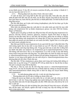 CÔNG NGH ENZIM GVC: Ths. Tr n Xuân Ng ch
Trang: 21
t o thành enzym. Ví d : i v i enzym -amylaza thì pHopt c a cáclo i vi khu n là 7,
a các lo i n m m c là 5.6–5.7.
2.5.3. Ph ng pháp nuôi c y chìm 2 b c: (lên men 2 pha)
Vi sinh v t c nuôi trong thi t b u tiên (giai n u, b c u tiên, pha th
nh t) phát tri n n m c c n thi t, sau ó c chuy n sang thi t b lên men ti p
theo (giai n sau, b c th hai, pha th hai) có thành ph n khác v i thi t b u sinh
ng h p enzym.
Pha th nh t c g i là pha sinh tr ng (trophophase), pha th hai c g i là pha
ch t o enzym (idiophase).
n hình cho ph ng pháp này xu t phát t vi c phát minh quá trình lên men ch t
kháng sinh streptomixin b i x khu n streptomyces griseus vào n m 1944 b i Schatz,
Bugie và Waksman.
Ngu n gluxit mà gi ng x khu n này ng hoá c sinh t ng h p streptomixin là:
glucoza, tinh b t, dextrin, mantoza, galactoza, mannoza. Ngu n Nit c s d ng là
protein c a b t u nành, b t cá, men khô, b t h t bông, gluten b t mì (nhóm x khu n
sinh t ng h p kháng sinh streptomixin nói chung u có ho t l c proteaza r t m nh
thu phân các protein nói trên thành các axit amin c n thi t). Ngu n Nit vô c bao g m
các mu i amoni, photpho hoà tan.
n thân quá trình lên men streptomixin là các quá trình lên men 2 pha n hình. Pha
sinh tr ng m nh, bào t n y ch i và m c thành s i sau 6-8h
. Pha th 2, khu n ty phát
tri n và b t u sinh t ng h p kháng sinh. Trong quá trình này ( pha th 2) ng th i
o thành m t ph c c a mannoza v i streptomixin g i là manozilostreptomixin có ho t
tính kháng sinh kém h n 6 l n so v i streptomixin và có th coi ây là t p ch t không
mong mu n trong quá trình sinh t ng h p. Tuy nhiên ph c này d i tác d ng c a enzym
- manozilostreptomixinaza có tình D-manoza gi i phóng streptomixin vào n m 1969
Inamine và các c ng s ã nghiên c u s n xu t enzym - manozilostreptomixinaza theo
ph ng pháp nôi c y chìm 2 b c nh sau:
Pha th nh t: T bào streptomyces gricus c nuôi trong môi tr ng dinh d ng có
khu y tr n và s c khí trong 17h
nhi t 280
C t o nhi u bào t . Sau ó bào t c
a s ch và chuy n sang thi t b ti p theo.
Pha th 2: Ti p t c nuôi c y sinh t ng h p enzym - manozilostreptomixinaza
trong 18-24h
. Lúc này t c phát tri n c a vi khu n ch m l i, nh ng s chuy n hoá ph c
ch t manozidosteptomixin nhanh chóng di n ra d i tác d ng c a enzym thành kháng
sinh streptomixin.
2.5.4. So sánh ph ng pháp nuôi c y vi sinh v t sinh t ng h p enzym :
- Ph ng pháp nuôi c y b m t có nh ng u nh c m sau:
+ N ng enzym t o thành cao h n nhi u l n so v i d ch nuôi c y chìm sau khi ã
tách t bào vi sinh v t. Trong công nghi p r u mu n ng hoá 100kg tinh b t ch c n
5kg ch ph m n m m c b m t nh ng ph i c n n 100lít n m m c chìm ã l c bã và t
bào vi sinh v t.
+ Ch ph m d dàng s y khô mà không làm gi m áng k ho t tính enzym, ch ph m
khô, d b o qu n, v n chuy n, nghi n nh ho c s d ng tr c ti p n u không c n khâu
tách và làm s ch enzym.
 
