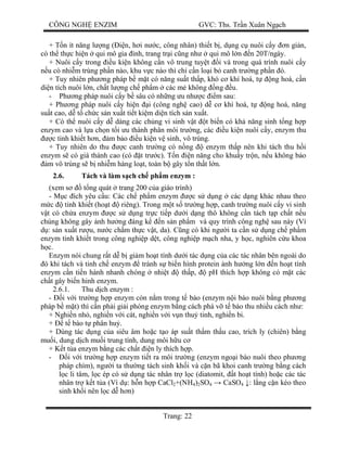 CÔNG NGH ENZIM GVC: Ths. Tr n Xuân Ng ch
Trang: 22
+ T n ít n ng l ng ( n, h i n c, công nhân) thi t b , d ng c nuôi c y n gi n,
có th th c hi n qui mô gia ình, trang tr i c ng nh qui mô l n n 20T/ngày.
+ Nuôi c y trong u ki n không c n vô trung tuy t i và trong quá trình nuôi c y
u có nhi m trùng ph n nào, khu v c nào thì ch c n lo i b canh tr ng ph n ó.
+ Tuy nhiên ph ng pháp b m t có n ng su t th p, khó c khí hoá, t ng hoá, c n
di n tích nuôi l n, ch t l ng ch ph m các m không ng u.
- Ph ng pháp nuôi c y b sâu có nh ng u nh c m sau:
+ Ph ng pháp nuôi c y hi n i (công ngh cao) d c khí hoá, t ng hoá, n ng
su t cao, d t ch c s n xu t ti t ki m di n tích s n xu t.
+ Có th nuôi c y d dàng các ch ng vi sinh v t t bi n có kh n ng sinh t ng h p
enzym cao và l a ch n t i u thành phân môi tr ng, các u ki n nuôi c y, enzym thu
c tinh khi t h n, m b o u ki n v sinh, vô trùng.
+ Tuy nhiên do thu c canh tr ng có n ng enzym th p nên khi tách thu h i
enzym s có giá thành cao (có t tr c). T n n n ng cho khu y tr n, n u không b o
m vô trùng s b nhi m hàng lo t, toàn b gây t n th t l n.
2.6. Tách và làm s ch ch ph m enzym :
(xem s t ng quát trang 200 c a giáo trình)
- M c ích yêu c u: Các ch ph m enzym c s d ng các d ng khác nhau theo
c tinh khi t (ho t riêng). Trong m t s tr ng h p, canh tr ng nuôi c y vi sinh
t có ch a enzym c s d ng tr c ti p d i d ng thô không c n tách t p ch t n u
chúng không gây nh h ng áng k n s n ph m và quy trình công ngh sau này (Ví
: s n xu t r u, n c ch m th c v t, da). C ng có khi ng i ta c n s d ng ch ph m
enzym tinh khi t trong công nghi p d t, công nghi p m ch nha, y h c, nghiên c u khoa
c.
Enzym nói chung r t d b gi m ho t tính d i tác d ng c a các tác nhân bên ngoài do
ó khi tách và tinh ch enzym tránh s bi n hình protein nh h ng l n n ho t tính
enzym c n ti n hành nhanh chóng nhi t th p, pH thích h p không có m t các
ch t gây bi n hinh enzym.
2.6.1. Thu d ch enzym :
- i v i tr ng h p enzym còn n m trong t bào (enzym n i bào nuôi b ng ph ng
pháp b m t) thì c n ph i gi i phóng enzym b ng cách phá v t bào thu nhi u cách nh :
+ Nghi n nh , nghi n v i cát, nghi n v i v n thu tinh, nghi n bi.
+ t bào t phân hu .
+ Dùng tác d ng c a siêu âm ho c t o áp su t th m th u cao, trích ly (chiên) b ng
mu i, dung d ch mu i trung tính, dung môi h u c
+ K t t a enzym b ng các ch t n ly thích h p.
- i v i tr ng h p enzym ti t ra môi tr ng (enzym ngo i bào nuôi theo ph ng
pháp chìm), ng i ta th ng tách sinh kh i và c n bã khoi canh tr ng b ng cách
c li tâm, l c ép có s d ng tác nhân tr l c (diatomit, t ho t tính) ho c các tác
nhân tr k t t a (Ví d : h n h p CaCl2+(NH4)2SO4 CaSO4 : l ng c n kéo theo
sinh kh i nên l c d h n)
 