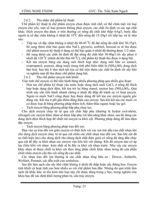 CÔNG NGH ENZIM GVC: Ths. Tr n Xuân Ng ch
Trang: 23
2.6.2. Thu nh n ch ph m k thu t:
Ch ph m k thu t là ch ph m enzym ch a c tinh ch ; có th ch a m t vài lo i
enzym ch y u, m t s lo i protein không ph i enzym, các ch t n nh và các t p ch t
khác. D ch enzym thu c trên th ng có n ng ch t khô th p 4-6g/l, b c u
ng i ta cô c chân không nhi t 350
C n n ng 15-20g/l r i ti p t c x lý nh
sau:
- Ti p t c cô c chân không nhi t 40-45 0
C t n ng ch t khô 30-35g/l,
sung thêm ch t b o qu n nh NaCl, glyxerin, sorbitol, benzoat ta s thu c
ch ph m enzym k thu t d ng có th b o qu n nhi t th ng c 1-2 n m.
- sung thêm các ch t n nh t n ng ch t khô 30-40g/l r i s y phun
nhiêt 120 0
C (nhi t khí th i 60 0
C), ch ph m k thu t thu c d ng b t .
- t t a enzym b ng các dung môi thích h p nh : dung môi h u c (etanol,
izopropanol, axeton), dùng mu i trung tính ph bi n nh t là (NH4)2SO4 dung d ch
bão hoà. Sau khi li tâm tách k t t a có th tr n thêm các ch t n nh r i s y khô
và nghi n m n thu c ch ph m d ng b t.
2.6.3. Thu ch ph m enzym tinh khi t:
Vi c tinh ch enzym có th ti n hành b ng nhi u ph ng pháp qua nhi u giai n:
- Hoà tan ch ph m k thu t vào n c ho c dung d ch nu i CaCl2 n ng thích
p ho c dung d ch m, k t t a tr l i b ng etanol, axeton hay (NH4)2SO4. Quá
trình này c n ti n hành nhanh chóng nhi t th p tránh s vô ho t enzym.
Ngoài ra mu i NaCl c ng c hay c dùng k t t a các enzym ngu n g c
ng v t. K t t a pH g n m ng n c a enzym. Sau khi k t t a các mu i vô
c lo i i b ng ph ng pháp th m tích, th m th u ng c ho c l c gel.
- Tách enzym b ng ph ng pháp h p ph ch n l c:
Cho d ch enzym ch y t t qua c t ch t h p ph (th ng là hydrat oxit-nhôm,
silicagel) các enzym khác nhau s c h p ph v i kh n ng khác nhau, sau ó dùng các
dung d ch m thích h p chi t rút enzym ra kh i c t. Ph ng pháp dùng làm m
c enzym.
- Tách enzym b ng ph ng pháp trao i ion:
a vào s trao i ion gi a enzym có n tích v i các ion trái d u c a ch t nh a khi
cho dung d ch enzym ch y t t qua c t ch a các ch t nh a trao i ion. Sau khi c t ã
no (h t hi u l c) cho dung d ch r a (dung d ch ch t n gi i) có n ng t ng d n ch y
qua c t y ra kh i nh a các enzym v a liên k t v i chúng. Khi ó enzym nào có áp
c (liên k t) v i nh a kém nh t s b y ra kh i c t nh a tr c. Nh v y các enzym
khác nhau s c chi t ra kh i c t theo t ng ph n chi t khác nhau trong ó c a ph n
chi t ch a enzym c n thu v i n ng cao nh t.
Các nh a trao i ion th ng là các ch t nh a t ng h u c : Dowex, Amberlit,
Wolfatit, Permuit, các d n xu t c a xenluloza.
Sau khi làm s ch c n s y khô chân không nhi t th p ho c s y th ng hoa. Enzym
tinh khi t có ho t tính cao h n nhi u so v i ch ph m ban u. Nh ng do quá trình làm
ch r t kh c khe và t n kém nên lo i này ch c dùng trong y h c, trong nghiên c u
khoa h c xác nh kh i l ng phân t , c u trúc enzym.
 