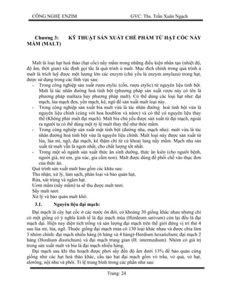 CÔNG NGH ENZIM GVC: Ths. Tr n Xuân Ng ch
Trang: 24
Ch ng 3: K THU T S N XU T CH PH M T H T C C N Y
M (MALT)
Malt là lo i h t hoà th o (h t c c) n y m m trong nh ng u ki n nhân t o (nhi t ,
m, th i gian) xác nh g i t c là quá trình malt. M c ích chính trong quá trình
malt là trích lu c m t l ng l n các enzym (ch y u là enzym amylaza) trong h t,
c s d ng trong các l nh v c sau:
- Trong công nghi p s n xu t r u etylic (c n, r u etylic) t nguyên li u tinh b t.
Malt là tác nhân ng hoá tinh b t (ph ng pháp s n xu t r u này có tên là
ph ng pháp maltaza hay ph ng pháp malt). Có th dùng các lo i h t nh : i
ch, lúa m ch en, y n m ch, kê, ngô s n xu t malt lo i này.
- Trong công nghi p s n xu t bia malt v a là tác nhân ng hoá tinh b t v a là
nguyên li u chính (cùng v i hoa houblon và n c) và có th có nguyên li u thay
th (Không ph i malt i m ch). Malt bia ch y u c s n xu t t i m ch, ngoài
ra ng i ta có th dùng m t t l malt thay th nh thóc m m.
- Trong công nghiêp s n xu t m t tinh b t ( ng nha, m ch nha): malt v a là tác
nhân ng hoá tinh b t v a là nguyên li u chính. Malt lo i này c s n xu t t
lúa, lúa mì, ngô, i m ch, kê th m chí t c khoai lang n y m m. M ch nha s n
xu t t malt v n là ngon nh t, cho ch t l ng t t nh t.
- Trong m t s ngành s n xu t th c n sinh d ng, th c n kiên (cho ng i b nh,
ng i già, tr em, gia xúc, gia c m non). Malt c dùng ph i ch vào th c n
a th c n.
Quá trình s n xu t malt bao g m các khâu sau:
Thu nh n, x lý, làm s ch, phân lo i và b o qu n h t,
a, xát trùng và ngâm h t.
m m m (n y m m) ta s thu c malt t i.
y malt t i.
lý và b o qu n malt khô.
3.1. Nguyên li u i m ch:
i m ch là cây h t c c các n c ôn i, có kho ng 30 gi ng khác nhau nh ng ch
có m t gi ng có ý ngh a kinh t là i m ch mùa (Hordeum sativum) còn l i u là i
ch d i. Hi n nay di n tích tr ng và s n l ng i m ch trên th gi i ng v trí th 4
sau lúa mì, lúa, ngô. Thu c gi ng i m ch mùa có 130 lo i khác nhau và c chia làm
3 nhóm chính: i m ch nhi u hàng (6 hàng và 4 hàng)-Hordium hexatichum; i m ch 2
hàng (Hordium disstichum) và i m ch trung gian (H. intermedium). Nhóm có giá tr
trong s n xu t malt và bia là i m ch nhi u hàng.
i m ch sau khi thu ho ch c ph i s y n m d i 13% b o qu n cùng
gi ng nh các h t hoà th o khác, c u t o h t i m ch g m v tr u, v qu , v h t,
al rông, n i nh và phôi. T l trung bình trong các ph n nh sau:
 