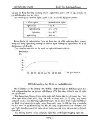 CÔNG NGH ENZIM GVC: Ths. Tr n Xuân Ng ch
Trang: 27
p c a h t ng th i t ng kh n ng nhi m và phát tri n c a vi sinh v t t p, nhu c u oxi
a kh i h t c ng t ng lên nhi u.
a vào nhi t c a n c ngâm, ng i ta chia ra các ch ngâm nh sau:
Ch ngâm Nhi t n c ngâm
Ngâm l nh < 10 o
C
Ngâm th ng 10 ÷ 15 o
C
Ngâm m 20 ÷ 40 o
C
Ngâm nóng 50 ÷ 55 o
C
Trong ó ch ngâm th ng c s d ng r ng rãi nh t, ngâm m c s d ng
trong mùa ông, ngâm nóng th ng k t h p v i ngâm th ng hay ngâm m x lý h t
(ki u ngâm 3 sôi 2 l nh).
*Quá trình hút n c c a h t i m ch khi ngâm di n ra theo th :
th bi u di n s thay i m c a h t khi ngâm
Khi m kh i h t t kho ng 40 % thì t c hút n c c a h t ã b t u gi m. Sau
96 h ngâm m kh i h t t cao nh t kho ng 47%. ây c ng chính là m c ngâm
c i c n thi t.
+Các thành ph n khoáng trong n c ngâm nh h ng n t c ngâm h t. N c
m ngâm nhanh h n n c c ng, t t nh t s d ng n c có c ng 7mg ng
ng/lit. Iôn Ca2
+
liên k t v i polyphenol trong v h t t o mu i ít tan có c u trúc th keo
o thành bong bóng trên v ng n c n s th m n c, mu i Na2CO3 làm t ng v malt cho
bia. Các mu i s t gây k t t a d ng Fe(OH)3, tác d ng v i polyphenol làm cho h t có màn
nâu. NaCl làm ch m quá trình ngâm và n y m m, n ng mu i này quá cao có th gi t
ch t m m.
- Các ph ng pháp và ch công ngh ngâm h t: có nhi u ph ng pháp ngâm h t:
50
40
30
20
10
10 20 30 40 50 60 70 80 90 100
m h t
(%)
Th i gian ngâm(h)
 