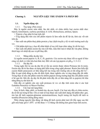 CÔNG NGH ENZIM GVC: Ths. Tr n Xuân Ng ch
Trang: 3
Ch ng 1: NGUYÊN LI U THU ENZIM VÀ PHÂN B
1.1. Ngu n ng v t:
1.1.1. Tu t ng: (Pan creas)
ây là ngu n enzim s m nh t, lâu dài nh t, có ch a nhi u lo i enzim nh t nh :
tripxin, kimotripxin, cacboxy pectidaza A và B, ribonucleaza, amilaza, lipaza.
+ Tripxin y h c ph i là lo i tinh ch .
+ ng d ng u tiên c a ch ph m tripxin là làm m n da l t da, kh các v t n t
trên da.
+ S n xu t s n ph m thu phân protein y h c (d ch truy n y t ) và môi tr ng nuôi c y
vsv.
+ Ch ph m d ch tu y h c ch a b nh v tu (r i lo n ch c n ng, b c t b tu ).
+ S n xu t ch ph m enzim t y r a (v t b n, màu khó tan) nhi t v a ph i, không
thích h p v i nhi t cao và pH thay i.
1.1.2. Màng nh y d dày l n:
Là ngu n enzim pepxin A, B, C, D, gastrisin. Các enzim này c ti t ra ngoài t bào
cùng v i d ch v ( khi tiêu hoá th c n). i v i các typ pepxin có pHopt=1.3÷2.2.
1.1.3. dày bê:
Trong ng n th t c a d dày bê có t n t i enzim thu c nhóm Proteaza tên là renin.
Enzim này ã t lâu c s d ng ph bi n trong công ngh phomat. Renin làm bi n i
cazein thành paracazein có kh n ng k t t a trong môi tr ng s a có n ng Ca2+
.
ây là quá trình ông t s a r t n hình, c nghiên c u và ng d ng y nh t.
Trong th c t n u ch ph m renin b nhi m pepxin (trong tr ng h p thu ch ph m renin
bê quá thì. Khi ó, d dày bê ã phát tri n y có kh n ng ti t ra pepxin) thì kh
ng ông t s a kém i.
n ây có nghiên c u s n xu t proteaza t vsv có c tính renin nh các loài
Eudothia Parasitica và Mucor Purillus.
1.1.4. Các lo i n i t ng khác:
Gan, lá lách, th n, ph i, c hoành tim, d con, huy t. Các lo i này u có ch a enzim,
a s t n t i trong t bào. Ch có m t s lo i c s n xu t d i d ng ch ph m nh : gan,
tim l n tách aspartat-glutamat aminotransferaza, huy t t ng (t huy t) tách ra
trombia (Proenzim ch ng ông máu)
Nhìn chung nguyên li u ng v t dùng tách enzim ph i t i t t (l y ngay sau khi
gi t m ) ho c gi -200
C có th c 1÷12 tháng v n không làm gi m ho t tính enzim.
 
