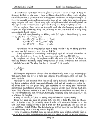 CÔNG NGH ENZIM GVC: Ths. Tr n Xuân Ng ch
Trang: 30
- Enzim Sitaza: ây là t p h p enzim g m sitoplastaza và sitaza chúng ho t ng u
tiên ngay khi h t v a n y m m và c g i là quá trình sitoliza. Nh ng enzim này phân
t hemixenluloza và polisacarit khác d ng gel hình thành các s n ph m có g c C5,
C8,... S phân c t hemixenluloza nh enzim sitaza khi n y m m óng vai trò r t quan
tr ng trong s n xu t malt. Nh ó màng ng n cách gi a n i nh và v tr u b phá v t o
u ki n cho các enzim amylaza và proteaza d dàng ho t ng trong lòng n i nh .
-Enzim amylaza: Nhóm enzim này trong i m ch n y m m bao g m -amylaza, -
amylaza và amylofattaza t p trung ch y u trong n i nh , ch có m t s ít trong màng
ng n gi a n i nh và v tr u.
+Ho t tính -amylaza t ng sau khi n y m m 3÷6 ngày và ho t tính này t c
c i ph thu c nhi t n y m m:
: tnm= 12÷140
C H max= 11÷12 ngày
tnm= 18÷200
C H max= 6÷7 ngày
tnm= 25÷280
C H max= 4÷5 ngày
+ -amylaza có s n trong h t i m ch d ng liên k t và t do. Trong quá trình
y m m ho t tính -amylaza t do t ng lên 3÷4 l n.
+Amylophotphataza t do không có trong i m ch mà ch c hình thành sau
ngày n y m m th 2, sau 8 ngày thì t c c i nên ho t tínhü t ng 150÷200 l n.
t ng ho t tính chung c a amylaza sau khi n y m m - kí hi u là DC (ho t l c
diastaza) c xác nh b ng l ng ng maltose t o thành, có th bi u di n theo n
Vindich-Cotback ( 0
Wd ) hay theo n v Lintner (0
L ) v i quan h :
o
L= 5,3
16+Wdo
Tác d ng c a amylaza n các quá trình hoá sinh nh n y m m và c bi t trong quá
trình ng hoáï sau này có ý ngh a n s c quan tr ng trong quá trình s n xu t bia
u, m ch nha.
c ích c a quá trình n y m m ch y u tích t th t nhi u amylaza ho t ng
khi ng hoá chúng có th chuy n tinh b t (c a chính malt và c a các nguyên li u thay
th malt) thành các s n ph m trung gian (dextrin) và các ng nh maltotriaza,
maltotetroza, maltodextrin, glucoza, maltoza. Ngoài ra khi n y m m còn t o thành m t
ng áng k ng saccaroza và m t ít ng fructoza (t ng h p trong phôi). T t c
các lo i ng làm cho malt có v ng t, hàm l ng c a chúng trong malt t ng lên 3÷4 l n
so v i trong h t ban u
( trong h t ban u có 2,3÷2,5% ng, trong malt t i có 8,5÷9% ng ).
Trong th i gian n y m m có kho ng 10% tinh b t b bi n i, trong ó kho ng
4,5÷5% tinh b t b hao t n do hô h p và t o r , m m phôi, l ng tinh b t còn l i b bi n
hình (thu phân có m c ) nh trên ã trình bày. K t qu làm cho tính ch t tinh b t
a malt khác v i tinh b t ban u: kích th c h t tinh b t gi m, r ng (x p) gi a các
t tinh b t t ng lên, t l Am/Ap c ng có thay i,
-Enzin proteaza: Có ho t tính trong h t ban u không áng k nh ng khi n y m m ã
ng lên 4÷8 l n, t ng nhanh h n ho t tính amylaza và t c c i vào kho ng ngày n y
 