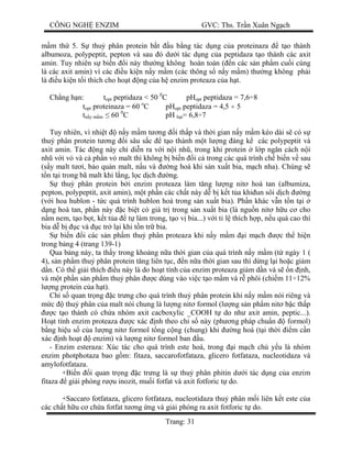 CÔNG NGH ENZIM GVC: Ths. Tr n Xuân Ng ch
Trang: 31
m th 5. S thu phân protein b t u b ng tác d ng c a proteinaza t o thành
albumoza, polypeptit, pepton và sau ó d i tác d ng c a peptidaza t o thành các axit
amin. Tuy nhiên s bi n i này th ng không hoàn toàn ( n các s n ph m cu i cùng
là các axit amin) vì các u ki n n y m m (các thông s n y m m) th ng không ph i
là u ki n t i thích cho ho t ng c a h enzim proteaza c a h t.
Ch ng h n: topt peptidaza < 50 0
C pHopt peptidaza = 7,6÷8
topt proteinaza = 60 o
C pHopt peptidaza = 4,5 ÷ 5
t y m m 60 0
C pH t= 6,8÷7
Tuy nhiên, vì nhi t n y m m t ng i th p và th i gian n y m m kéo dài s có s
thu phân protein t ng i sâu s c t o thành m t l ng áng k các polypeptit và
axit amin. Tác ng này ch di n ra v i n i nh , trong khi protein l p ng n cách n i
nh v i v và c ph n v malt thì không b bi n i c trong các quá trình ch bi n v sau
(s y malt t i, b o qu n malt, n u và ng hoá khi s n xu t bia, m ch nha). Chúng s
n t i trong bã malt khi l ng, l c d ch ng.
thu phân protein b i enzim proteaza làm t ng l ng nit hoà tan (albumiza,
pepton, polypeptit, axit amin), m t ph n các ch t này d b k t t a khi un sôi d ch ng
(v i hoa hublon - t c quá trình hublon hoá trong s n xu t bia). Ph n khác v n t n t i
ng hoà tan, ph n này c bi t có giá tr trong s n xu t bia (là ngu n nit h u c cho
m nem, t o b t, k t t a t làm trong, t o v bia...) v i t l thích h p, n u quá cao thì
bia d b c và c tr l i khi t n tr bia.
bi n i các s n ph m thu phân proteaza khi n y m m i m ch c th hi n
trong b ng 4 (trang 139-1)
Qua b ng này, ta th y trong kho ng n a th i gian c a quá trình n y m m (t ngày 1 (
4), s n ph m thu phân protein t ng liên t c, n n a th i gian sau thì d ng l i ho c gi m
n. Có th gi i thích u này là do ho t tính c a enzim proteaza gi m d n và s n nh,
và m t ph n s n ph m thu phân c dùng vào vi c t o m m và r phôi (chi m 11÷12%
ng protein c a h t).
Ch s quan tr ng c tr ng cho quá trình thu phân protein khi n y m m nói riêng và
c thu phân c a malt nói chung là l ng nit formol (l ng s n ph m nit b c th p
c t o thành có ch a nhóm axit cacboxylic _COOH t do nh axit amin, peptic...).
Ho t tính enzim proteaza c xác nh theo ch s này (ph ng pháp chu n formol)
ng hi u s c a l ng nit formol t ng c ng (chung) khi ng hoá (t i th i m c n
xác nh ho t enzim) và l ng nit formol ban u.
- Enzim esteraza: Xúc tác cho quá trình este hoá, trong i m ch ch y u là nhóm
enzim photphotaza bao g m: fitaza, saccarofotfataza, glicero fotfataza, nucleotidaza và
amylofotfataza.
+Bi n i quan tr ng c tr ng là s thu phân phitin d i tác d ng c a enzim
fitaza gi i phóng r u inozit, mu i fotfat và axit fotforic t do.
+Saccaro fotfataza, glicero fotfataza, nucleotidaza thu phân m i liên k t este c a
các ch t h u c ch a fotfat t ng ng và gi i phóng ra axit fotforic t do.
 