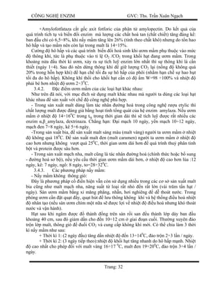 CÔNG NGH ENZIM GVC: Ths. Tr n Xuân Ng ch
Trang: 32
+Amylofotfataza c t g c axit fotforic c a phân t amylopectin. Do k t qu c a
quá trình tích t và bi n i enzim mà l ng các ch t hoà tan (ch t chi t) t ng áng k :
ban u ch có 6,5÷8%, khi n y m m t ng lên 26% (tính theo ch t khô) nh ng do t n hao
hô h p và t o m m nên còn l i trong malt là 14÷15%.
ng hô h p và các quá trình bi n i hoá sinh khi m m m ph thu c vào m c
thông khí, t c là ph thu c vào t l O2 /CO2 trong kh i h t ang m m m. Trong
kho ng n a u th i kì m, x y ra s tích lu enzim l n nh t thì s thông khí là c n
thi t (ngày 1÷4). Sau ó nên d ng thông khí gi l ng CO2 l i (n ng không quá
20% trong h n h p khí) h n ch t i a s hô h p c a phôi (nh m h n ch s hao h t
i a do hô h p). Không khí th i cho kh i h t c n có m W=98 ÷100% và nhi t
ph i bé h n nhi t m 2÷30
C.
3.4.2. c m m m m c a các lo i h t khác nhau:
Nh trên ã nói, v i m c ích s d ng malt khác nhau mà ng i ta dùng các lo i h t
khác nhau s n xu t v i ch công ngh phù h p.
- Trong s n xu t malt dùng làm tác nhân ng hoá trong công ngh r u etylic thì
ch t l ng malt c áng giá b ng ho t tính t ng quát c a h enzim amylaza. N u m
m nhi t 14÷160
C trong ttg trong th i gian dài thì s tích lu c r t nhi u các
enzim _amylaza, dextrinaza. Ch ng h n: i m ch 10 ngày, y n m ch 10÷12 ngày,
ch en 7÷8 ngày, kê 5÷6 ngày.
-Trong s n xu t bia, s n xu t malt sáng màu (malt vàng) ng i ta m m m nhi t
không quá 180
C. s n xu t malt en (malt caramen) ng i ta m m m nhi t
cao h n nh ng không v t quá 250
C, th i gian m dài h n quá trình thu phân tinh
t và protein c sâu h n.
- Trong s n xu t m ch nha, malt c ng là tác nhân ng hoá (chính th c ho c b sung
- ng hoá s b ), n u yêu c u th i gian m m m dài h n, nhi t cao h n lúa :12
ngày, kê: 7 ngày, ngô: 8 ngày, to=28÷320
C.
3.4.3. Các ph ng pháp n y m m:
- N y m m không thông gió:
ây là ph ng pháp c n hi n v n còn s d ng nhi u trong các c s s n xu t malt
bia c ng nh malt m ch nha, n ng su t t lo i r t nh n r t l n (vài tr m t n h t /
ngày). Sàn m m m b ng xi m ng ph ng, nh n, h i nghiêng d thoát n c. Trong
phòng m c n t qu t y, qu t hút l u thông không khí và h th ng u hoà nhi t
nhân t o (n u sàn m chìm m t n a s c l i v nhi t u hoà nh ng khó thoát
c và v n hành).
t sau khi ngâm c thành ng trên sàn r i san u thành l p dày ban u
kho ng 40 cm, sau ó gi m d n cho n 10÷12 cm giai n cu i. Th ng xuyên o
tr n l p malt, thông gió i CO2 và cung c p không khí m i. Có th chia làm 3 th i
kì n y m m nh sau:
+ Th i kì 1: (2 ngày u) t ng d n nhi t n 13÷140
C, o tr n 2÷3 l n / ngày.
+ Th i kì 2: (3 ngày ti p theo):nhi t kh i h t t ng nhanh do hô h p m nh. Nhi t
cao nh t cho phép i v i malt vàng 16÷17 0
C, malt en 19÷200
C, o tr n 3÷4 l n /
ngày.
 