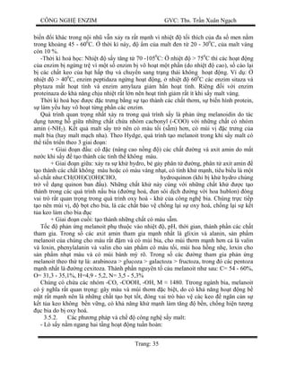CÔNG NGH ENZIM GVC: Ths. Tr n Xuân Ng ch
Trang: 35
bi n i khác trong n i nh v n x y ra r t m nh vì nhi t t i thích c a a s men n m
trong kho ng 45 - 600
C. th i kì này, m c a malt en t 20 - 300
C, c a malt vàng
còn 10 %.
-Th i kì hoá h c: Nhi t s y t ng t 70 -1050
C: nhi t > 750
C thì các ho t ng
a enzim b ng ng tr vì m t s enzim b vô ho t m t ph n (do nhi t cao), s cào l i
các ch t keo c a h t h p th và chuy n sang tr ng thái không ho t ng. Ví d :
nhi t > 400
C, enzim peptidaza ng ng ho t ng, nhi t 600
C các enzim sitaza và
phytaza m t ho t tính và enzim amylaza gi m h n ho t tính. Riêng i v i enzim
proteinaza do kh n ng ch u nhi t r t l n nên ho t tính gi m r t ít khi s y malt vàng.
Th i kì hoá h c c c tr ng b ng s t o thành các ch t th m, s bi n hình protein,
làm y u hay vô ho t t ng ph n các enzim.
Quá trình quan tr ng nh t x y ra trong quá trình s y là ph n ng melanoidin do tác
ng t ng h gi a nh ng ch t ch a nhóm cacbonyl (-COO) v i nh ng ch t có nhóm
amin (-NH2). K t qu malt s y tr nên có màu t i (s m) h n, có mùi v c tr ng c a
malt bia (hay malt m ch nha). Theo Hydge, quá trình t o melanoit trong khi s y malt có
th ti n tri n theo 3 giai n:
+ Giai n u: cô c (nâng cao n ng ) các ch t ng và axit amin do m t
c khi s y t o thành các tinh th không màu.
+ Giai n gi a: x y ra s kh hydro, b g y phân t ng, phân t axit amin
o thành các ch t không màu ho c có màu vàng nh t, có tính kh m nh, tiêu bi u là m t
ch t nh :CH(OH)C(OH)CHO, hydroquinon (khi b kh hydro chúng
tr v d ng quinon ban u). Nh ng ch t kh này cùng v i nh ng ch t kh c t o
thành trong các quá trình n u bia ( ng hoá, un sôi d ch ng v i hoa hublon) óng
vai trò r t quan tr ng trong quá trình oxy hoá - kh c a công ngh bia. Chúng tr c ti p
o nên mùi v , b t cho bia, là các ch t b o v ch ng l i s oxy hoá, ch ng l i s k t
a keo làm cho bia c
+ Giai n cu i: t o thành nh ng ch t có màu s m.
c ph n ng melanoit ph thu c vào nhi t , pH, th i gian, thành ph n các ch t
tham gia. Trong s các axit amin tham gia m nh nh t là glixin và alanin, s n ph m
melanoit c a chúng cho màu r t m và có mùi bia, cho mùi th m m nh h n c là valin
và loxin, phenylalanin và valin cho s n ph m có màu t i, mùi hoa h ng nh , l xin cho
n ph m nh t màu và có mùi bánh m rõ. Trong s các ng tham gia ph n ng
melanoit theo th t là: arabinoza > glucoza > galactoza > fructoza, trong ó các pentoza
nh nh t là ng cexitoza. Thành ph n nguyên t c u melanoit nh sau: C= 54 - 60%,
O= 31,3 - 35,1%, H=4,9 - 5,2, N= 3,5 - 5,3%
Chúng có ch a các nhóm -CO, -COOH, -OH, M 1480. Ttrong ngành bia, melanoit
có ý ngh a r t quan tr ng: gây màu và mùi th m c bi t, do có kh n ng ho t ng b
t r t m nh nên là nh ng ch t t o b t t t, óng vai trò b o v các keo ng n c n s
t t a keo không b n v ng, có kh n ng kh m nh làm t ng b n, ch ng hi n t ng
c bia do b oxy hoá.
3.5.2. Các ph ng pháp và ch công ngh s y malt:
- Lò s y n m ngang hai t ng ho t ng tu n hoàn:
 