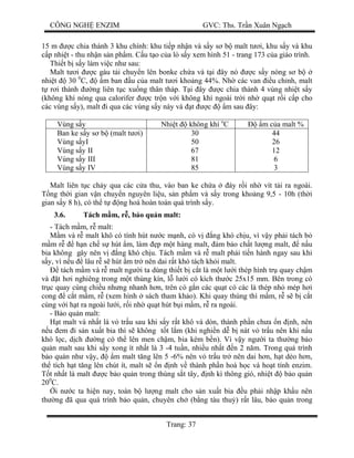 CÔNG NGH ENZIM GVC: Ths. Tr n Xuân Ng ch
Trang: 37
15 m c chia thánh 3 khu chính: khu ti p nh n và s y s b malt t i, khu s y và khu
p nhi t - thu nh n s n ph m. C u t o c a lò s y xem hình 51 - trang 173 c a giáo trình.
Thi t b s y làm vi c nh sau:
Malt t i c gàu t i chuy n lên bonke ch a và t i ây nó c s y nóng s b
nhi t 30 0
C, m ban u c a malt t i kho ng 44%. Nh các van u ch nh, malt
r i thành ng liên t c xu ng thân tháp. T i ây c chia thành 4 vùng nhi t s y
(không khí nóng qua calorifer c tr n v i không khí ngoài tr i nh qu t r i c p cho
các vùng s y), malt i qua các vùng s y này và t c m sau ây:
Vùng s y Nhi t không khí o
C m c a malt %
Ban ke s y s b (malt t i)
Vùng s yI
Vùng s y II
Vùng s y III
Vùng s y IV
30
50
67
81
85
44
26
12
6
3
Malt liên t c ch y qua các c a thu, vào ban ke ch a áy r i nh vít t i ra ngoài.
ng th i gian v n chuy n nguyên li u, s n ph m và s y trong kho ng 9,5 - 10h (th i
gian s y 8 h), có th t ng hoá hoàn toàn quá trình s y.
3.6. Tách m m, r , b o qu n malt:
- Tách m m, r malt:
m và r malt khô có tính hút n c m nh, có v ng khó ch u, vì v y ph i tách b
m r h n ch s hút m, làm p m t hàng malt, m b o ch t l ng malt, n u
bia không gây nên v ng khó ch u. Tách m m và r malt ph i ti n hành ngay sau khi
y, vì n u lâu r s hút m tr nên dai r t khó tách kh i malt.
tách m m và r malt ng i ta dùng thi t b c t là m t l i thép hình tr quay ch m
và t h i nghiêng trong m t thùng kín, l l i có kích th c 25x15 mm. Bên trong có
tr c quay cùng chi u nh ng nhanh h n, trên có g n các qu t có các lá thép nh mép h i
cong c t m m, r (xem hình sách tham kh o). Khi quay thùng thì m m, r s b c t
cùng v i h t ra ngoài l i, r i nh qu t hút b i m m, r ra ngoài.
- B o qu n malt:
t malt và nh t là v tr u sau khi s y r t khô và dòn, thành ph n ch a n nh, nên
u em i s n xu t bia thì s không t t l m (khi nghi n d b nát v tr u nên khi n u
khó l c, d ch ng có th lên men ch m, bia kém b n). Vì v y ng i ta th ng b o
qu n malt sau khi s y xong ít nh t là 3 -4 tu n, nhi u nh t n 2 n m. Trong quá trình
o qu n nh v y, m malt t ng lên 5 -6% nên v tr u tr nên dai h n, h t d o h n,
th tích h t t ng lên chút ít, malt s n nh v thành ph n hoá h c và ho t tính enzim.
t nh t là malt c b o qu n trong thùng s t tây, nh kì thông gió, nhi t b o qu n
200
C.
i n c ta hi n nay, toàn b l ng malt cho s n xu t bia u ph i nh p kh u nên
th ng ã qua quá trình b o qu n, chuyên ch (b ng tàu thu ) r t lâu, b o qu n trong
 